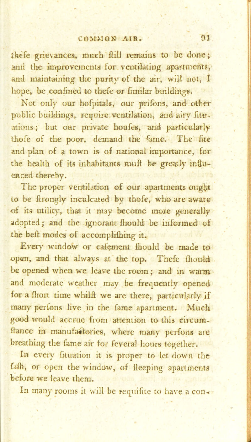 ihefe grievances, much (till remains to be done; and the improvements for ventilating apartments, and maintaining die purity of the air, will not, I hope, be confined to tbefe or fimilar buildings. Not only our hofpitals, our prifons, and other public buildings, require ventilation, and airy fiSt- ations ; but oar private houfes, and particularly thofe of the poor, demand the hme. The iite and plan of a town is of national importance, for the health of its inhabitants muit be greatly indu- enced thereby. The proper ventilation of our apartments ought to be ftrongly inculcated by thofe, who are aware of its utility, that it may become more generally adopted; and the ignorant fhould be informed of the belt modes of accomphfhing it. Every window or cafemenl fbould be made to open, and that always at the top. Thefe fhould be opened when we leave the room; and in warm and moderate weather may be frequently opened lor a fhort time whilft we are there, particularly if many perfons live in the fame apartment. Much good would accrue from attention to this circum- flance in manufactories, where many perfons are breathing the fame air for feveral hours together. In every fituation it is proper to let down the fafh, or open the window, of fleeping apartments before we leave them. In many rooms it will be requifite to have a con-