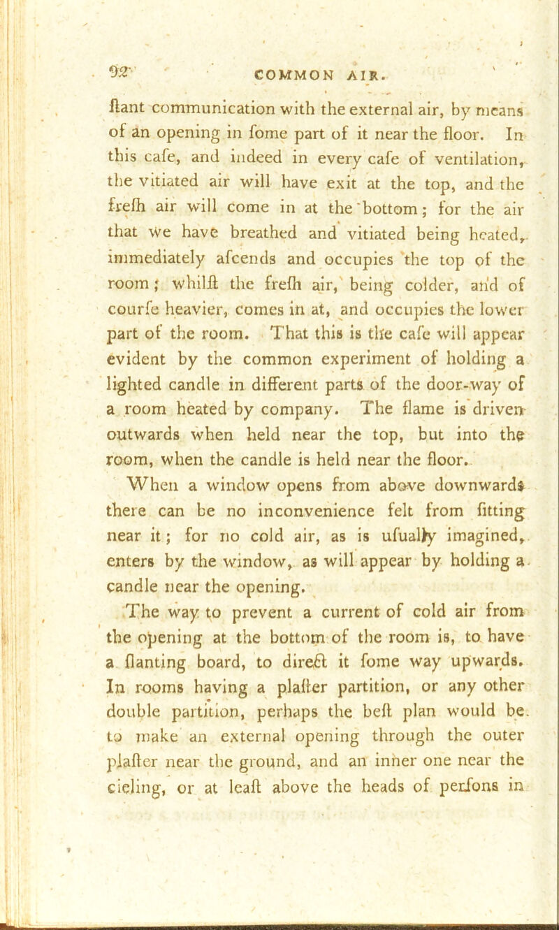 . 02' ftant communication with the external air, by means of an opening in fome part of it near the floor. In this cafe, and indeed in every cafe of ventilation, the vitiated air will have exit at the top, and the fvefh air will come in at the bottom; for the air that We have breathed and vitiated being heated,, immediately afeends and occupies the top of the room; whilfl the frefli air, being colder, and of courfe heavier, comes in at, and occupies the lower part of the room. That this is the cafe will appear evident by the common experiment of holding a lighted candle in different parts of the door-way of a room heated by company. The flame is driven outwards when held near the top, but into the room, when the candle is held near the floor. When a window opens from above downwards there can be no inconvenience felt from fitting near it; for no cold air, as is ufualty imagined, enters by the window, as will appear by holding a candle near the opening. The way to prevent a current of cold air from the opening at the bottom of the room is, to have a fianting board, to direct it fome way upwards. In rooms having a plaffer partition, or any other double partition, perhaps the heft plan would be. to make an external opening through the outer piafter near the ground, and an inner one near the cieling, or at leaf! above the heads of perions in