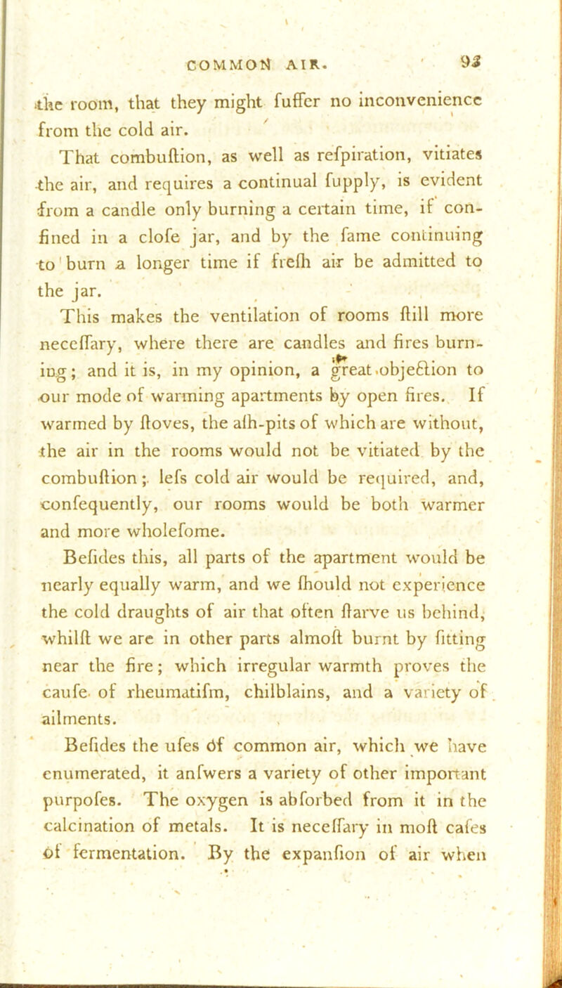 itke room, that they might fuffcr no inconvenience from the cold air. That combuftion, as well as refpiration, vitiates ■the air, and requires a continual fupply, is evident from a candle only burning a certain time, if con- fined in a clofe jar, and by the fame continuing to burn a longer time if frefh air be admitted to the jar. This makes the ventilation of rooms {till more neceflary, where there are candles and fires burn- ing; and it is, in my opinion, a great .objeftion to our mode of warming apartments by open fires. If warmed by ftoves, the alh-pitsof which are without, the air in the rooms would not be vitiated by the combuftionlefs cold air would be required, and, confequently, our rooms would be both warmer and more wholefome. Befides this, all parts of the apartment would be nearly equally warm, and we fhould not experience the cold draughts of air that often ftarve us behind, whilft we are in other parts almoft burnt by fitting near the fire; which irregular warmth proves the caufe. of rheiimatifm, chilblains, and a variety of ailments. Befides the ufes df common air, which we have enumerated, it anfwers a variety of other important purpofes. The oxygen is abforbed from it in the calcination of metals. It is neceflary in niofl cafes of fermentation. By the expanfion of air when