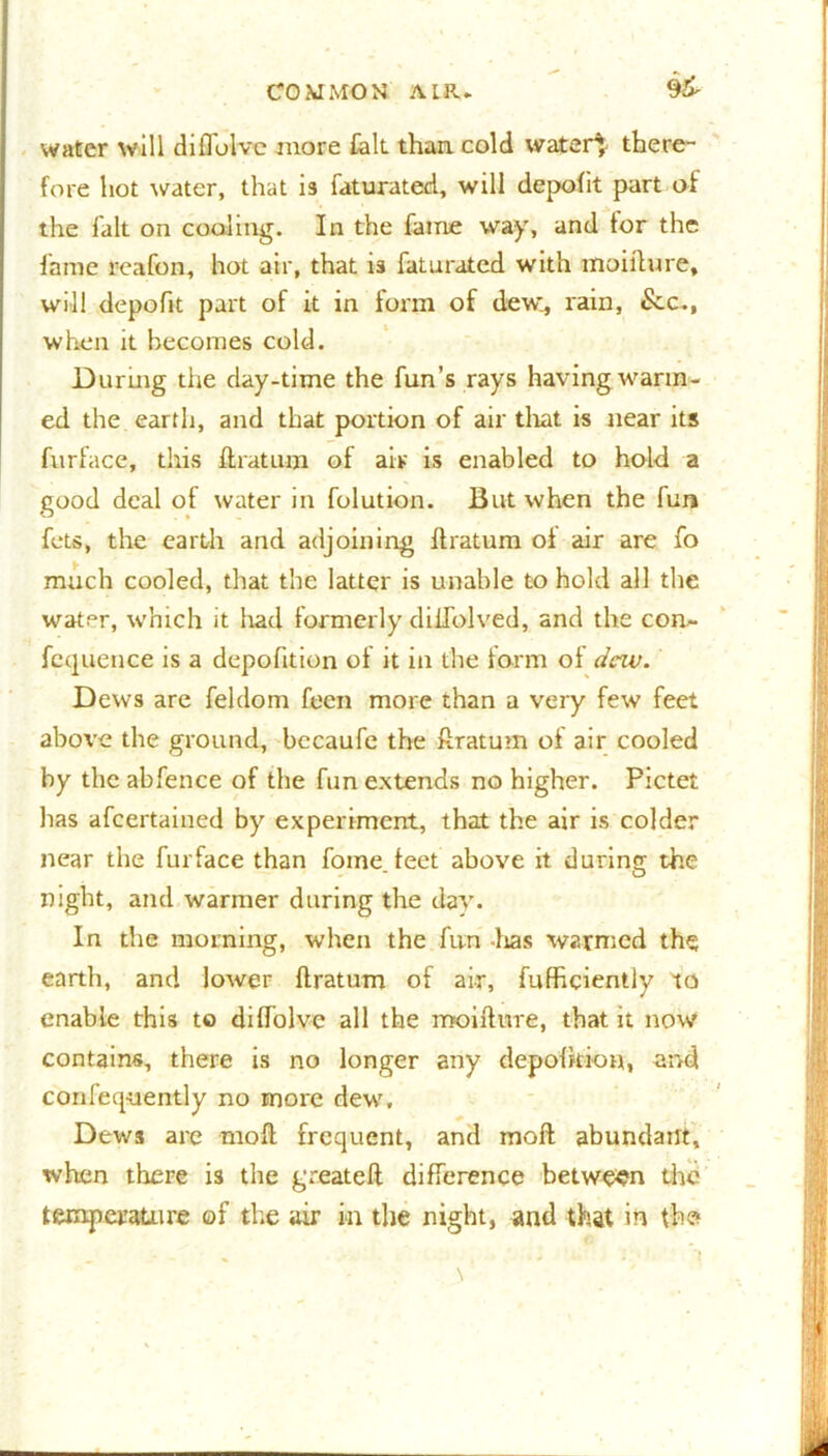 water will diflolve more fait than cold water} there- fore hot water, that is faturated, will depofit part of the fait on cooling. In the fame way, and tor the fame reafon, hot air, that is faturated with moiilure, will depofit part of it in form of dew., rain, £cc., when it becomes cold. During the day-time the fun’s rays having warm- ed the earth, and that portion of air that is near its furface, this ftratum of air is enabled to hold a good deal of water in folution. But when the fun fets, the earth and adjoining ftratum oi air are fo much cooled, that the latter is unable to hold all the water, which it had formerly diifolved, and the con- fcquence is a depofition of it in the form of dew. Dews are feldom feen more than a very few feet above the ground, bccaufe the ftratum of air cooled by the abfence of the fun extends no higher. Pictet has afeertained by experiment, that the air is colder near the furface than fome feet above it during the night, and warmer during the day. In the morning, when the fun -lias warmed the earth, and lower ftratum of air, fufficiently to enable this to diftolve all the moifture, that it now contains, there is no longer any depofkion, and confequently no more dew. Dews are rnoft frequent, and raoft abundant, when there is the great eft difference between the temperature of the air in the night, and that in the*