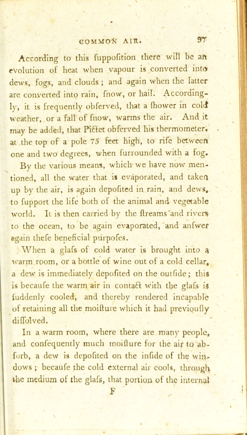 According to this fuppofition there will be an evolution of heat when vapour is converted into dews, fogs, and clouds ; and again when the latter are converted into rain, fnow, or hail. According- ly, it is frequently obferved, that a fhower in cold weather, or a fall of fnow, warms the air. And it may be added, that Pi&et obferved his thermometer, at the top of a pole 75 feet high, to rife between one and two degrees, when furrounded with a fog. By the various means, which we have now men- tioned, all the water that is evaporated, and taken up by the air, is again depofited in rain, and dews, to fupport the life both of the animal and vegetable world. It is then carried by the ftreams'and rivers to the ocean, to be again evaporated, and anfwer again thefe beneficial purpofes. When a glafs of cold water is brought into a warm room, or a bottle of wine out of a cold cellar, a dew is immediately depofited on the outfide; this is becaufe the warm air in contaft with the glafs is fuddenly cooled, and thereby rendered incapable of retaining all the moiffure which it had previoufly diffolved. In a warm room, where there are many people, and confequently much moiffure for the air to ab- forb, a dew is depofited on the infide of the win- dows ; becaufe the cold external air cools, through the medium of the glafs, that portion of the internal