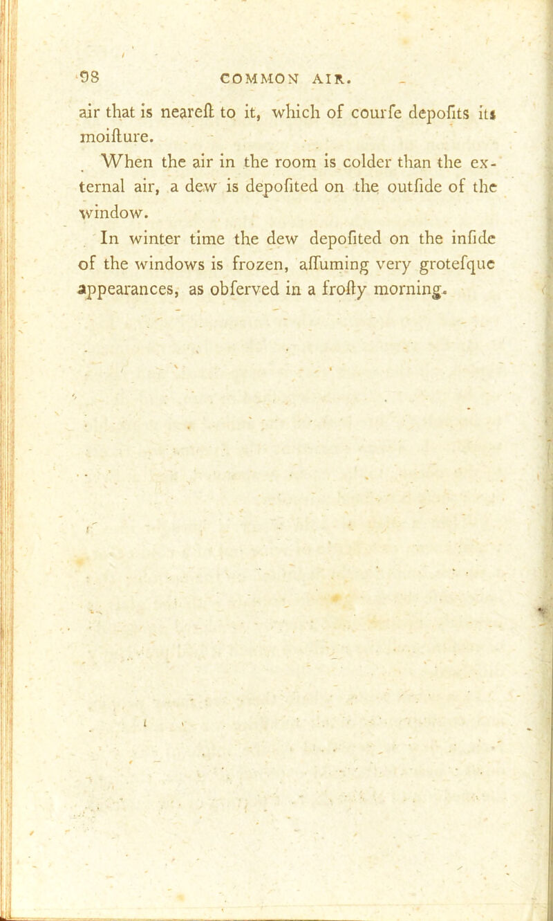 air that is neareft to it, which of courfe depofits it* inoifture. When the air in the room is colder than the ex- ternal air, a dew is depofited on the outfide of the window. In winter time the dew depofited on the infide of the windows is frozen, alfuming very grotefque appearances, as obferved in a frofty morning.
