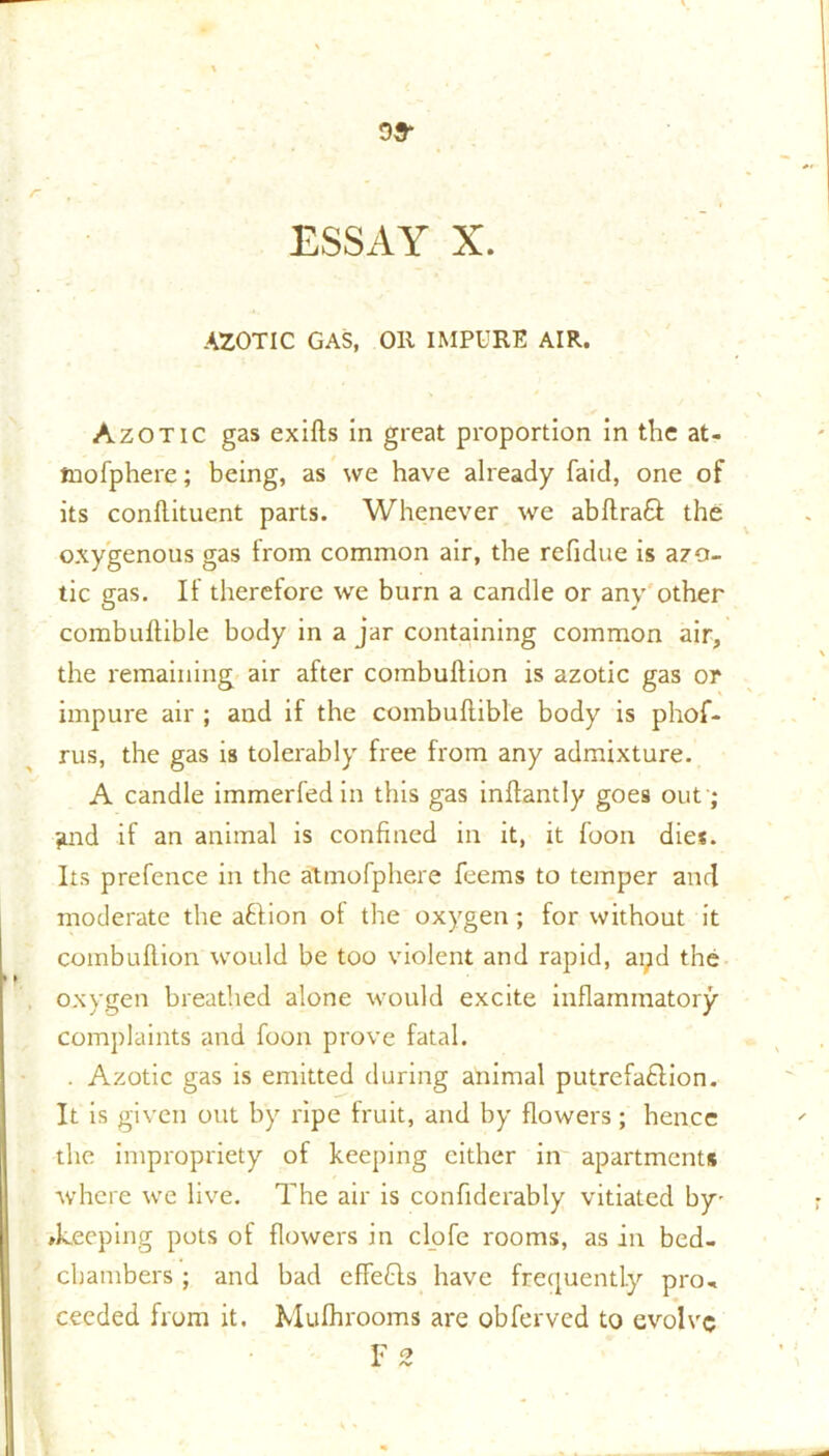 oa- ESSAY X. AZOTIC GAS, Oil IMPURE AIR. Azotic gas exifts in great proportion in the at- tnofphere; being, as we have already faid, one of its conllituent parts. Whenever we abftraQ: the oxygenous gas from common air, the refidue is azo- tic gas. If therefore we burn a candle or any other combuftible body in a jar containing common air, the remaining air after combulfion is azotic gas or impure air ; and if the combuftible body is phof- rus, the gas is tolerably free from any admixture. A candle immerfedin this gas inftantly goes out; and if an animal is confined in it, it foon dies. Its prefence in the atmofphere feems to temper and moderate the attion of the oxygen; for without it combuftion would be too violent and rapid, apd the oxygen breathed alone would excite inflammatory complaints and foon prove fatal. . Azotic gas is emitted during animal putrefa£lion. It is given out by ripe fruit, and by flowers; hence the impropriety of keeping cither in apartments where we live. The air is confiderably vitiated by- ♦keeping pots of flowers in clofe rooms, as in bed- chambers ; and bad effefls have frequently pro- ceeded from it. Mufhrooms are obferved to evolve Y 2