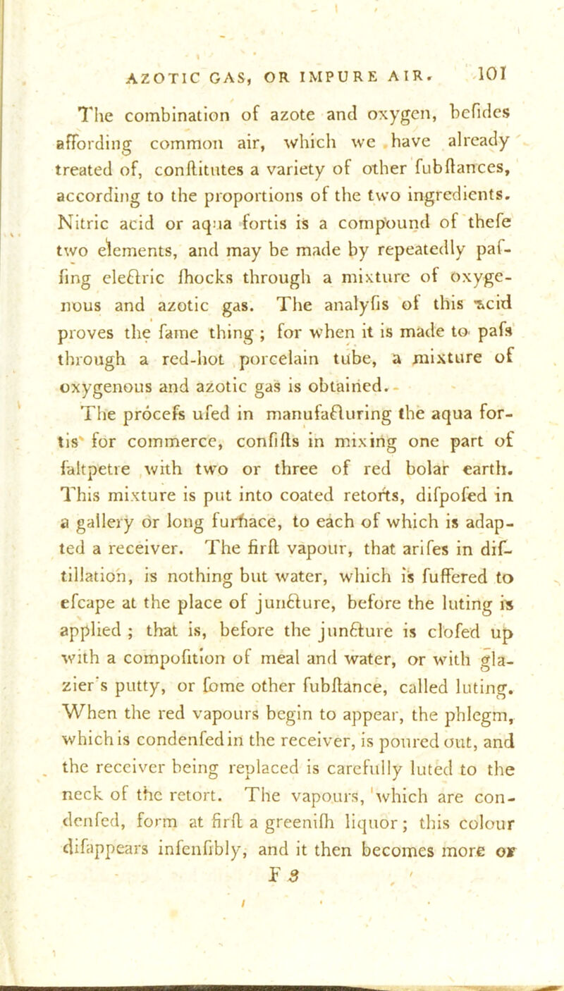 I AZOTIC GAS, OR IMPURE AIR. 101 The combination of azote and oxygen, befides affording common air, which we have already treated of, conllitutes a variety of other fubdances, according to the proportions of the two ingredients. Nitric acid or aqua fortis is a compound of thefe two elements, and may be made by repeatedly paf- fing eleChic Ihocks through a mixture of oxyge- nous and azotic gas. The analyfis ol this ^cid proves the fame thing ; for when it is made to^ pafs through a red-hot porcelain tube, a mixture of oxygenous and azotic gas is obtained. - The procefs ufed in manufacturing the aqua for- tis' for commerce, confifls in mixing one part of faltpetre with two or three of red bolar earth. This mixture is put into coated retorts, difpofed in a gallery or long furftace, to each of which is adap- ted a receiver. The firft vapour, that arifes in dif- tillation, is nothing but water, which is fuffered to efcape at the place of junfture, before the luting is applied ; that is, before the juncture is cl'o fed up with a compofition of meal and water, or with gla- zier's putty, or fbme other fubflance, called luting. When the red vapours begin to appear, the phlegm, which is condenfedin the receiver, is poured out, and the receiver being replaced is carefully luted to the neck of the retort. The vapours, 'which are con- denfed, form at firft a greenifh liquor; this colour difappears infenfibly, and it then becomes more or i