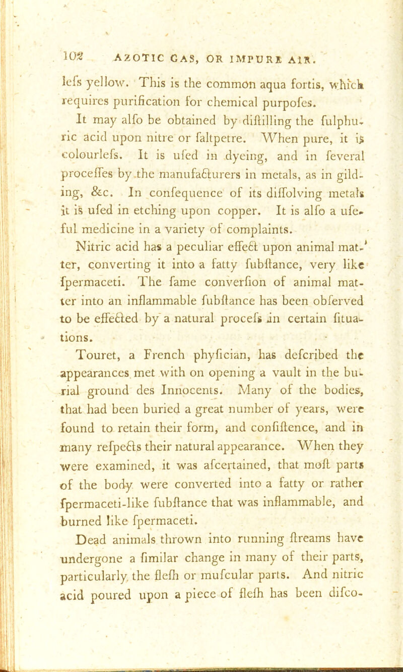lefs yellow. This is the common aqua fortis, which requires purification for chemical purpofcs. It may alfo be obtained by diftilling the fulphu- ric acid upon nitre or faltpetre. When pure, it i$ eolourlefs. It is ufed in dyeing, and in feveral procefles by .the manufacturers in metals, as in gild- ing, &c. In confequence of its dilfolving metals it is ufed in etching upon copper. It is alfo a ufe» ful medicine in a variety of complaints. Nitric acid has a peculiar effeCt upon animal mat-* ter, converting it into a fatty fubltance, very like fpermaceti. The fame converfion of animal mat- ter into an inflammable fubltance has been obferved to be efleCted by a natural procefs an certain fitua^ tions. Touret, a French phyfician, has defcribed the appearances met with on opening a vault in the bu- rial ground des Innocents. Many ot the bodies, that had been buried a great number of years, were found to retain their form, and confiltence, and in many refpeCts their natural appearance. When they were examined, it was afcertained, that molt parts of the body were converted into a fatty or rather fpermaceti-like fubltance that was inflammable, and burned like fpermaceti. Dead animals thrown into running flreams have undergone a fimilar change in many of their parts, particularly, the flelh or mufcular parts. And nitric acid poured upon a piece of flelh has been difco-