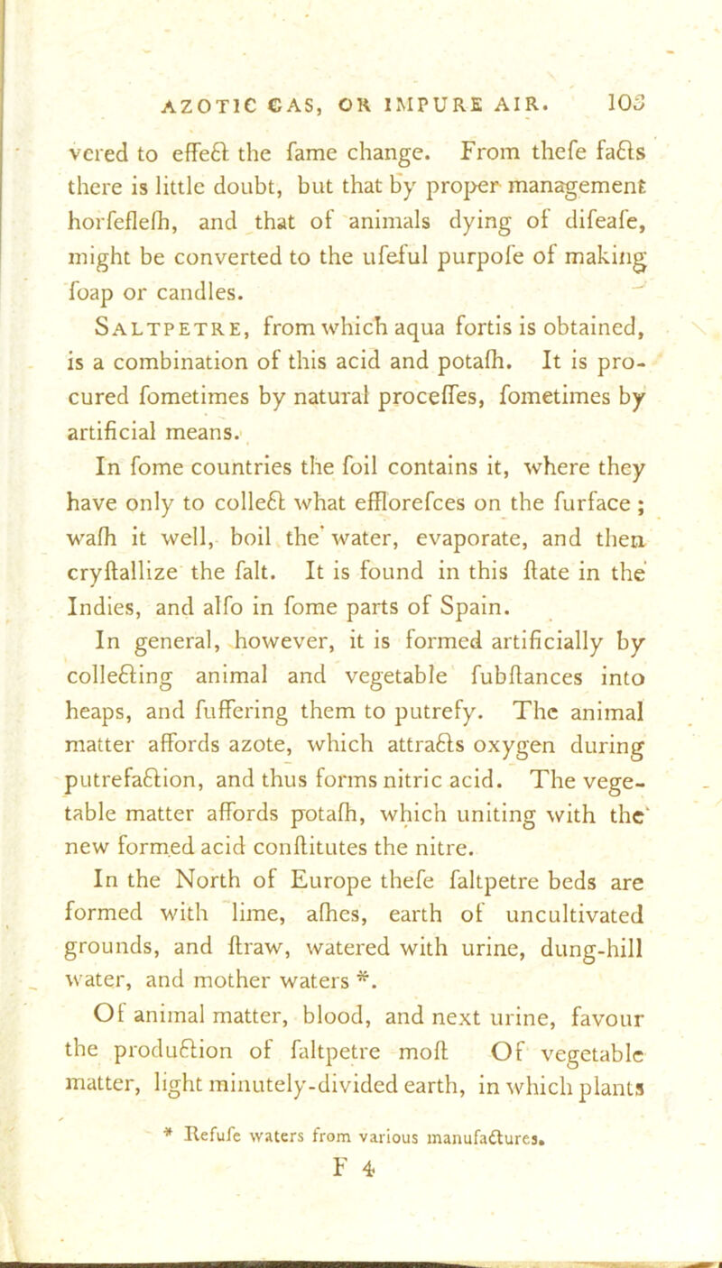 vcred to effeCt the fame change. From thefe faffs there is little doubt, but that by proper management horfeflefh, and that of animals dying of difeafe, might be converted to the ufelul purpole of making foap or candles. Saltpetre, from which aqua fortis is obtained, is a combination of this acid and potafh. It is pro- cured fometimes by natural proceffes, fometimes by artificial means. In fome countries the foil contains it, where they have only to colleCt what efflorefces on the furface ; wafh it well, boil the' water, evaporate, and then cryftallize the fait. It is found in this ftate in the Indies, and alfo in fome parts of Spain. In general, however, it is formed artificially by collecting animal and vegetable fubfiances into heaps, and fuffering them to putrefy. The animal matter affords azote, which attracts oxygen during putrefaCtion, and thus forms nitric acid. The vege- table matter affords potafh, which uniting with the new formed acid conflitutes the nitre. In the North of Europe thefe faltpetre beds are formed with lime, afhes, earth of uncultivated grounds, and flraw, watered with urine, dung-hill water, and mother waters *. Of animal matter, blood, and next urine, favour the production of faltpetre moft Of vegetable matter, light minutely-divided earth, in which plants * Refute waters from various manufactures. F 4