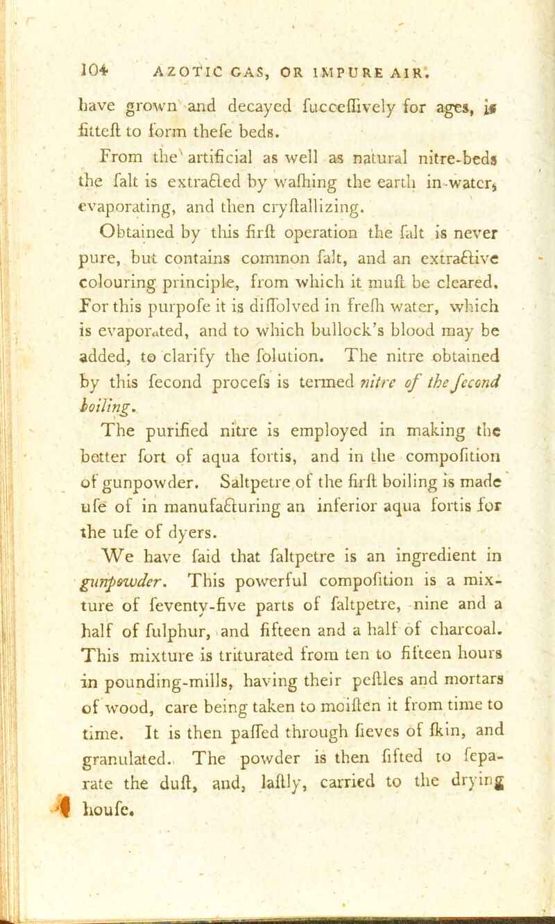 have grown and decayed fucccflively for ages, if fittefl to form thefe beds. From the' artificial as well as natural nitre-beds the fait is ex trailed by waffling the earth in-watcrs evaporating, and then cry Hall izing. Obtained by this fir ft operation the fait is never pure, but contains common fait, and an extractive colouring principle, from which it mult be cleared. For this purpofe it is diffolved in frefh water, which is evaporated, and to which bullock’s blood may be added, to clarify the folution. The nitre obtained by this fecond procefs is termed nitre of the fccond The purified nitre is employed in making the better fort of aqua fords, and in the compofition of gunpowder. Saltpetre of the firft boiling is made ufe of in manufacturing an interior aqua fords for the ufe of dyers. We have faid that faltpetre is an ingredient in gunpowder. This powerful compofition is a mix- ture of feventy-five parts of faltpetre, nine and a half of fulphur, and fifteen and a halt of charcoal. This mixture is triturated from ten to fifteen hours in pounding-mills, having their peftles and mortars of wood, care being taken to moiftcn it from time to time. It is then paffed through fieves of fkin, and granulated. The powder is then fifted to fepa- rate the dull, and, laftly, carried to the drying houfe. \