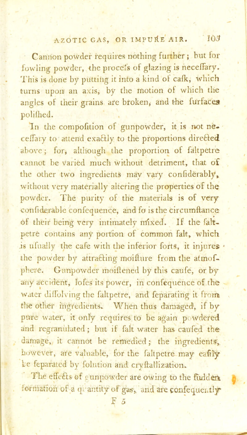 Cannon powder requires nothing further; but for fowling powder, the piece's of glazing is necefiary. This is done by putting it into a kind of cafk, which turns upon an axis, by the motion ot which the angles of their grains are broken, and the furiaces poli fhed. In the compofition of gunpowder, it is not ne- ceffary to attend exactly to the proportions direfted above; for* although the proportion of faltpetre cannot be varied much without detriment, that of the other two ingredients may vary confiderably, without very materially altering the properties of the powder. The purity of the materials is of very confiderable confequenqe, and fa is the circumftance. of their being very intimately mixed. If the falt- petre contains any portion of common fait, which .is ufuadly the cafe with the inferior forts, it injures * the powder by attracting moiflure from the atmof- phere. Gunpowder moiftened by this caufe, or by any accident, lofes its power, in confequence of the water diflolving the faltpetre, and feparating it from the other ingredients. When thus damaged, if by pure water, it only requires to be again powdered and regranulated; but if fait water has caufed the damage, it cannot be remedied; the ingredients, however, are valuable, for the faltpetre may eafily Le feparated by folution and cryftallization. 1 he effefts of <j tin powder are owing to the {ridden- formation of a quantity of gasy and are confequeritljr o
