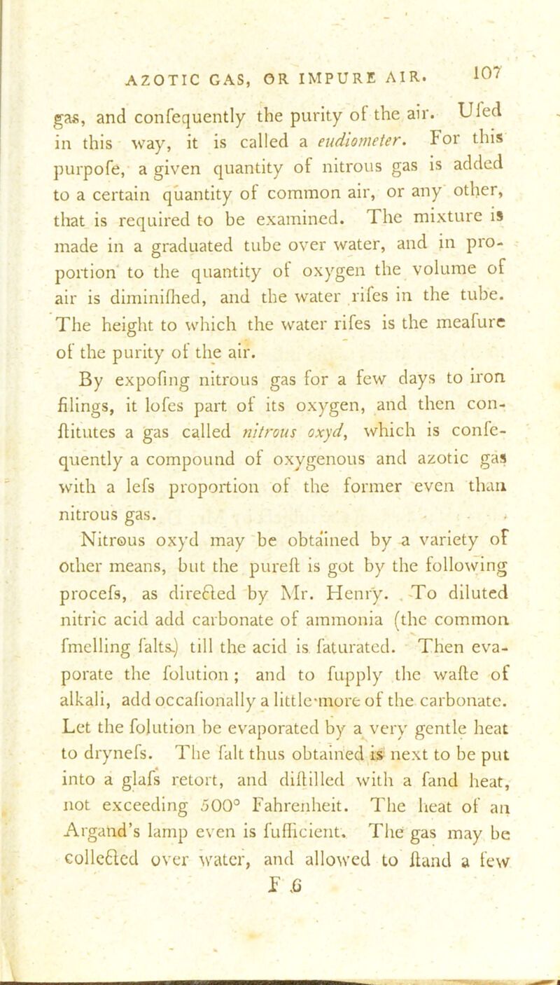10? gas, and confequently the purity ol the air. Uled in this way, it is called a eudiometer, for this purpofe, a given quantity of nitrous gas is added to a certain quantity of common air, or any other, that is required to be examined. The mixture is made in a graduated tube over water, and in pro- portion to the quantity ot oxygen the volume of air is diminifhed, and the water rifes in the tube. The height to which the water rifes is the meafure of the purity ot the air. By expofmg nitrous gas for a few days to iron filings, it lofes part ot its oxygen, and then con- flitutes a gas called nitrous oxyd, which is confe- quently a compound ot oxygenous and azotic gas with a lefs proportion ot the former even than nitrous gas. • * Nitrous oxyd may be obtained by a variety of other means, but the pureft is got by the following procefs, as direfled by Mr. Henry. To diluted nitric acid add carbonate of ammonia (the common fmelling falts.) till the acid is faturated. Then eva- porate the folution ; and to fupply the watte of alkali, add occafionally a little-more of the carbonate. Let the folution be evaporated by a very gentle heat to drynefs. The fait thus obtained is next to be put into a glafs retort, and dittilled with a fand heat, not exceeding 500° Fahrenheit. The heat of an Argand’s lamp even is fufficient. The gas may be colle&ed over water, and allowed to hand a few F ,G —