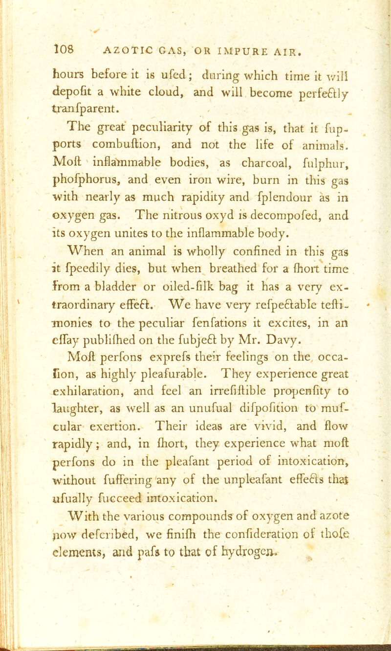 hours before it is ufed; during which time it will depofit a white cloud, and will become perfectly tranfparent. The great peculiarity of this gas is, that it fup- ports combuftion, and not the life of animals. Molt inflammable bodies, as charcoal, fulphur, phofphorus, and even iron wire, burn in this gas with nearly as much rapidity and fplendour as in oxygen gas. The nitrous oxyd is decompofed, and its oxygen unites to the inflammable body. When an animal is wholly confined in this gas it fpeedily dies, but when breathed for a fhort time from a bladder or oiled-filk bag it has a very ex- traordinary effeft. We have very refpeftable tefti- monies to the peculiar fenfations it excites, in an eflay publilhed on the fubjeft by Mr. Davy. Molt perfons exprefs their feelings on the occa- lion, as highly pleafurable. They experience great exhilaration, and feel an irrefiflible propenfity to laughter, as well as an unufual difpofition to muf- cular exertion. Their ideas are vivid, and flow rapidly; and, in fhort, they experience what molt perfons do in the pleafant period of intoxication, without fuffering any of the unpleafant eflefts that ufually fucceed intoxication. With the various compounds of oxygen and azote jiow defcribed, we finifh the confideration of thofe elements, and pafs to that of hydrogen,.
