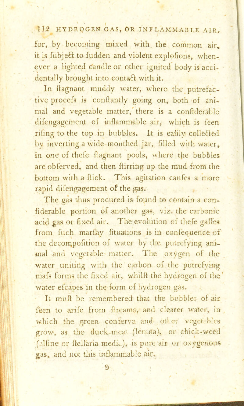 for, by becoming mixed with the common air,, it is fubjeft to fudden and violent explofions, when- ever a lighted candle or other ignited body is acci- dentally brought into contaft with it. In flagnant muddy water, where the putrefac- tive procefs is conflantly going on, both of ani- mal and vegetable matter, there is a confiderablc difengagement of inflammable air, which is feen riling to the top in bubbles. It is eafily colle&ed by inverting a wide-mouthed jar, filled with water, in one of thel'e flagnant pools, where the bubbles are obferved, and then flirring up the mud from the bottom with a flick. This agitation caufes a more rapid difengagement of the gas. The gas thus procured is found to contain a con- siderable portion of another gas, viz. the carbonic acid gas or fixed air. The evolution of thefe gaffes from fuch marfhy Situations is in confequence of the decoiqpofition of water by the putrefying ani- mal and vegetable matter. The oxygen of the water uniting with the carbon of the putrefying mafs forms the fixed air, whilft the hydrogen of the water efcapes in the form of hydrogen gas. It rauft be remembered that the bubbles of air feen to arife from flreams, and clearer water, in which the green conferva and otl er vegetTf.es grow, as the duck-meat (lemna), or chick-weed (idfine or ftellaria medn ), is pure air or oxygenous gas, and not this inflammable air. 9