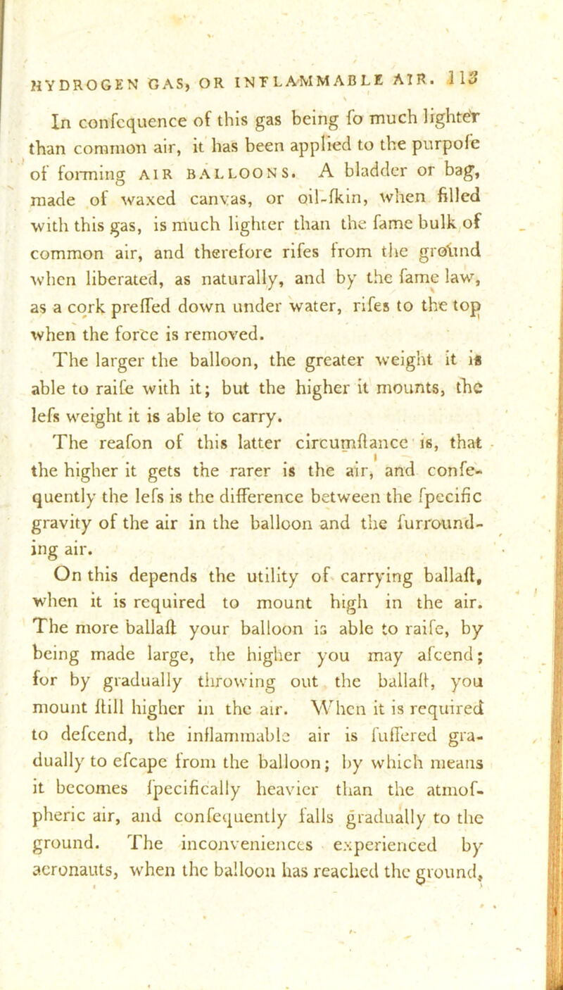 % In confcquence of this gas being fo much lightet than common air, it has been applied to the purpofe of forming air balloons. A bladder or bag, made of waxed canvas, or oil-fkin, when filled with this gas, is much lighter than the fame bulk of common air, and therefore rifes from the grcfttnd when liberated, as naturally, and by the fame law, as a cork preffed down under water, rifes to the top when the force is removed. The larger the balloon, the greater weight it is able to raife with it; but the higher it mounts, the lefs weight it is able to carry. The reafon of this latter circumflancc is, that the higher it gets the rarer is the air, and confe- quently the lefs is the difference between the fpecinc gravity of the air in the balloon and the furround- ing air. On this depends the utility of carrying ballaft, when it is required to mount high in the air. The more ballafl; your balloon is able to raife, by being made large, the higher you may afeend; for by gradually throwing out the ballafl, you mount hill higher in the air. When it is required to defeend, the inflammable air is fuffered gra- dually to efcape from the balloon; by which means it becomes lpecifically heavier than the atmof- pheric air, and confequently falls gradually to the ground. The inconveniences experienced by aeronauts, when the balloon has reached the ground.