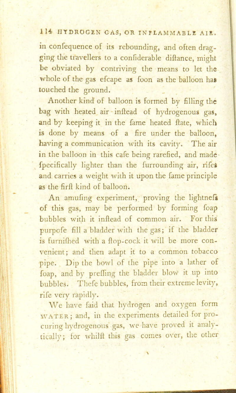 in confequence of its rebounding, and often drag- ging the travellers to a confiderable diftance, might be obviated by contriving the means to let the whole of the gas efcape as foon as the balloon has touched the ground. Another kind of balloon is formed by filling the bag with heated air inftead of hydrogenous gas, and by keeping it in the fame heated ftate, which is done by means of a fire under the balloon, having a communication with its cavity. The air in the balloon in this cafe being rarefied, and made fpecifically lighter than the furrounding air, rifefc and carries a weight with it upon the fame principle as the firft kind of balloon. An amufing experiment, proving the lightnefs of this gas, may be performed by forming foap bubbles with it inftead of common air. For this purpofe fill a bladder with the gas; it the bladder is furnifhed with a ftop-cock it will be more con- venient; and then adapt it to a common tobacco pipe. Dip the bowl of the pipe into a lather of foap, and by preffing the bladder blow it up into bubbles. Thefe bubbles, from their extreme levity, rife very rapidly. We have faid that hydrogen and oxygen form WATER; and, in the experiments detailed for pro- curing hydrogenous gas, we have proved it analy- tically; for whillt this gas comes over, the other