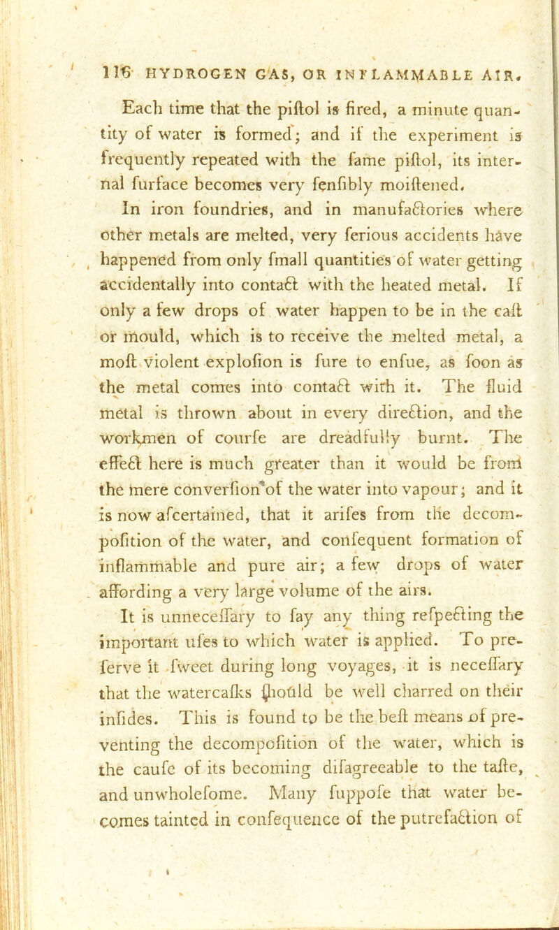 Each time that the piftol is fired, a minute quan- tity of water is formed; and it the experiment is frequently repeated with the fame piftol, its inter- nal furface becomes very fenfibly moiftened. In iron foundries, and in manufactories where other metals are melted, very ferious accidents have happened from only finall quantities of water getting accidentally into contaft with the heated metal. If only a tew drops of water happen to be in the call or mould, which is to receive the melted metal, a moft violent explofton is fure to enfue, as foon as the metal comes into contaCt wirh it. The fluid metal is thrown about in every direction, and the workynen of courfe are dreadfully burnt. The effeCt here is much greater than it would be fronl the mere converfionof the water into vapour; and it is now afcertained, that it arifes from the decom- pofltion of the water, and cortfequent formation of inflammable and pure air; a few drops of water affording a very large volume of the airs. It is unneceffary to fay any thing refpefting the important ufes to which water is applied. To pre- ferve it fweet during long voyages, it is neceffary that the watercafks fliofild be well charred on their infides. This is found to be the beft means of pre- venting the decompofition of the water, which is the caufe of its becoming difagreeable to the tafte, and unwholefome. Many fuppofe that water be- comes tainted in confequencc of the putrefaction of t