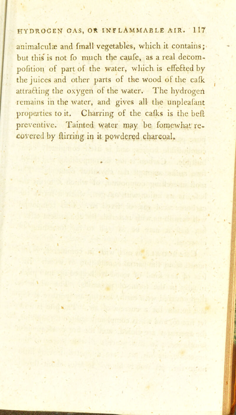 animalculae and fmall vegetables, which it contains; but this is not fo much the caufe, as a real decom- pofition of part of the water, which is efifefted by the juices and other parts of the wood ol the calk attracting the oxygen ol the water. The hydrogen remains in the water, and gives all the unpleafant properties to it. Charring of the calks is the bell preventive. Tainted water may be fomewhat re- covered by ftirring in it powdered charcoal* 1 I mam