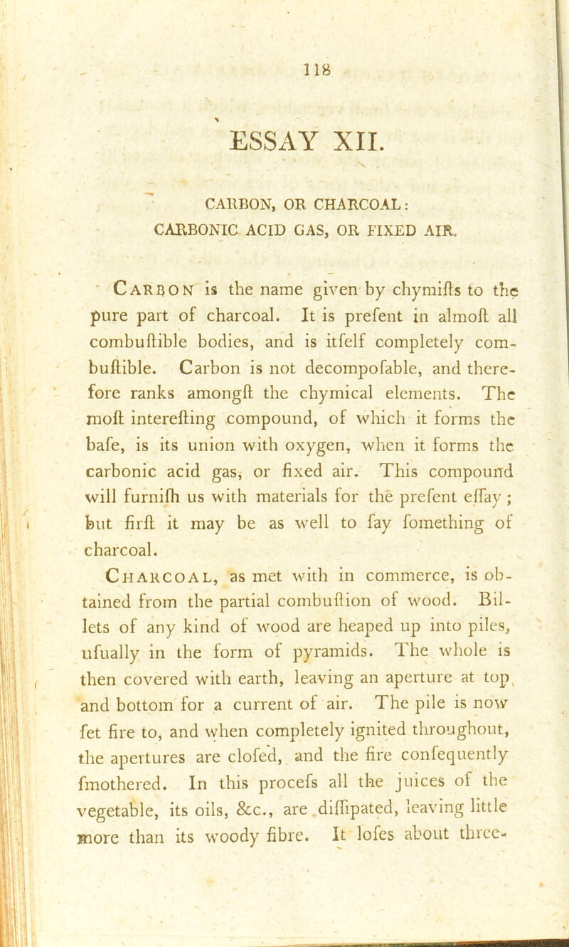 ESSAY XII. \ . CARBON, OR CHARCOAL: CARBONIC ACID GAS, OR FIXED AIR. Carbon is the name given by chymifls to the pure part of charcoal. It is prefent in almoft all combuftible bodies, and is itfelf completely com- buftible. Carbon is not decompofable, and there- fore ranks amongft the chymical elements. The moft interefling compound, of which it forms the bafe, is its union with oxygen, when it forms the carbonic acid gas, or fixed air. This compound will furnifh us with materials for the prefent effay ; but firfl it may be as well to fay fomething of charcoal. Charcoal, as met with in commerce, is ob- tained from the partial combu 11 ion of wood. Bil- lets of any kind of wood are heaped up into piles, ufually in the form of pyramids. The whole is then covered with earth, leaving an aperture at top and bottom for a current of air. The pde is now fet fire to, and when completely ignited throughout, the apertures are clofe'd, and the fire confequently fmothered. In this procefs all the juices of the vegetable, its oils, &c., are diflipated, leaving little more than its woody fibre. It lofes about three-