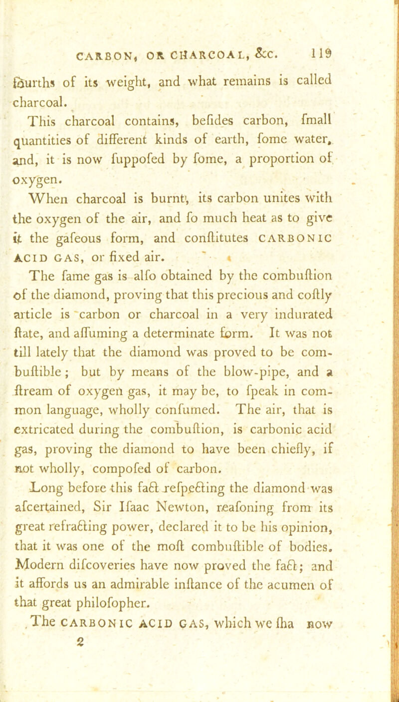 fourths of its weight, and what remains is called charcoal. » . This charcoal contains, befides carbon, fmall quantities of different kinds of earth, fome water, and, it is now fuppofed by fome, a proportion of oxygen. When charcoal is burnt1, its carbon unites with the oxygen of the air, and fo much heat as to give it the gafeous form, and conffitutes carbonic acid gas, or fixed air. The fame gas is alfo obtained by the combuflion of the diamond, proving that this precious and coflly article is carbon or charcoal in a very indurated flate, and affuming a determinate form. It was not till lately that the diamond was proved to be com. buflible; but by means of the blow-pipe, and a flream of oxygen gas, it may be, to fpeak in com- mon language, wholly con fumed. The air, that is extricated during the combuflion, is carbonic acid gas, proving the diamond to have been chiefly, if not wholly, compofed of carbon. Long before this fa£l jefpe&ing the diamond was afcertained, Sir Ifaac Newton, r-eafoning from its great refrafting power, declared it to be his opinion, that it was one of the molt combuftible of bodies. Modern difcoveries have now proved the faff; and it affords us an admirable inflance of the acumen of that great philofopher. Ihe carbonic acid gas, which we fha now 2