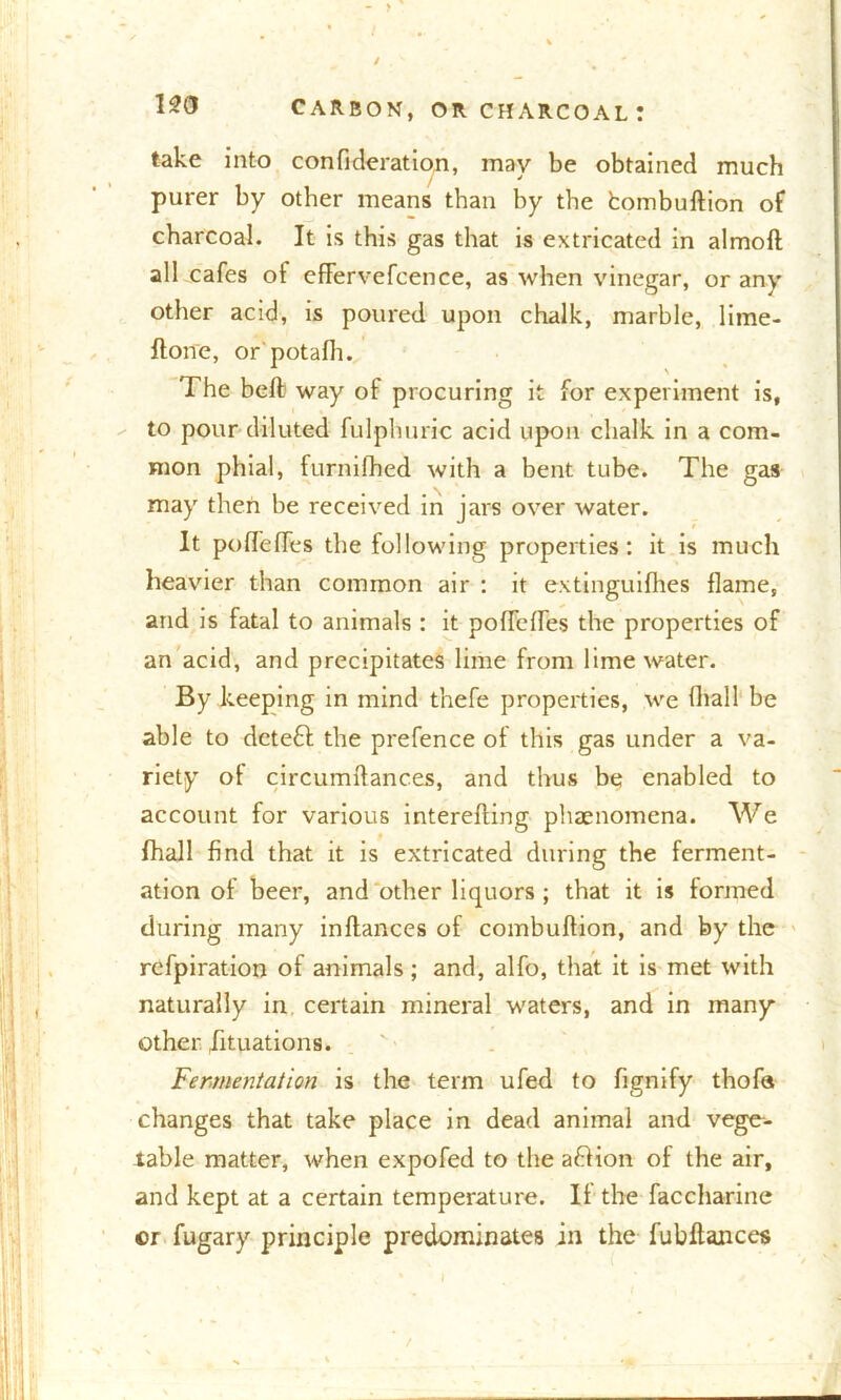 take into conflderation, may be obtained much purer by other means than by the fcombuftion of charcoal. It is this gas that is extricated in almoft all cafes ot effervefcence, as when vinegar, or any other acid, is poured upon chalk, marble, lime- ftone, or potafh. The beft way of procuring it for experiment is, to pour diluted fulphuric acid upon chalk in a com- mon phial, furnilhed with a bent tube. The gas may then be received in jars over water. It podeffes the following properties: it is much heavier than common air : it extinguifhes flame, and is fatal to animals : it poflcfles the properties of an acid, and precipitates lime from lime water. By keeping in mind thefe properties, we (hall be able to dcteft the prefence of this gas under a va- riety of circumflanc.es, and thus be enabled to account for various interefting phenomena. We fhall find that it is extricated during the ferment- ation of beer, and other liquors ; that it is formed during many inftances of combuftion, and by the refpiration of animals; and, alfo, that it is met with naturally in certain mineral waters, and in many other Situations. Fermentation is the term ufed to flgnify thofa changes that take place in dead animal and vege- table matter, when expofed to the a&ion of the air, and kept at a certain temperature. II the faccharine ©r fugary principle predominates in the fubftances