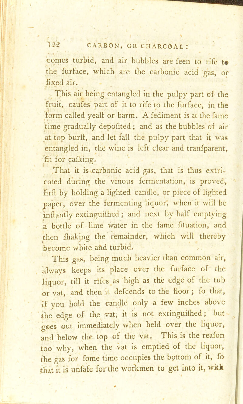 comes turbid, and air bubbles are feen to rife t* the furface, which are the carbonic acid gas, or fixed air. ; This air being entangled in the pulpy part of the fruit, caufes part of it to rife to the furface, in the form called yeaft or barm. A fediment is at the fame time gradually depofited ; and as the bubbles of air at top burft, and let fall the pulpy part that it was entangled in, the wine is left clear and tranfparent, fit for calking. That it is carbonic acid gas, that is thus extri- cated during the vinous fermentation, is proved, firft by holding a lighted candle, or piece of lighted paper, over the fermenting liquor, when it will be inftantly extinguifhed; and next by half emptying a bottle of lime water in the fame fituation, and then fhaking the remainder, which will thereby become white and turbid. This gas, being much heavier than common air, always keeps its place over the furface of the liquor, till it rifes as high as the edge of the tub or vat, and then it defcends to the floor; fo that, if you hold the candle only a few inches above the edge of the vat, it is not extinguifhed; but gees out immediately when held over the liquor, and below the top of the vat. This is the reafon too why, when the vat is emptied of the liquor, the gas for fome time occupies the bottom of it, fo that it is unfafe for the workmen to get into it, with