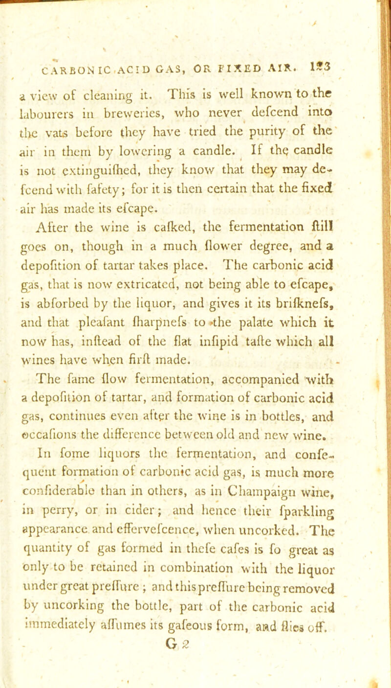 a view of cleaning it. This is well known to the labourers in breweries, who never tlefcend into the vats before they have tried the purity of the air in them by lowering a candle. If thq candle is not cxtinguifhed, they know that they may de- fcend with fafety; for it is then certain that the fixed air has made its efcape. After the wine is calked, the fermentation {fill goes on, though in a much flower degree, and a depofition of tartar takes place. The carbonic acid gas, that is now extricated, not being able to efcape, is abforbed by the liquor, and gives it its brifknefs, and that pleafant fharpnefs to *the palate which it now has, inftead of the flat infipid tafte which all wines have wh.en firft made. The fame flow fermentation, accompanied with a depofition of tartar, and formation of carbonic acid gas, continues even alter the wine is in bottles, and ©ccafions the difference between old and new wine. In fome liquors the fermentation, and confe- quent formation of carbonic acid gas, is much more confiderable than in others, as in Champaign wine, in perry, or in cider; and hence their fparkling appearance and effervefcence, when uncorked. The quantity of gas formed in thefe cafes is fo great as only to be retained in combination with the liquor under great preffure ; and this preffure being removed by uncorking the bottle, part of the carbonic acid immediately affumes its gafeous form, and flies off. G 2