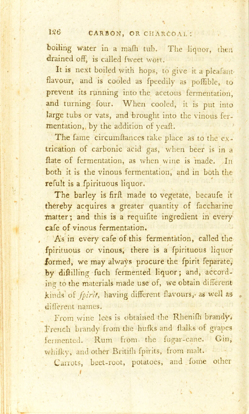 boiling water in a mafh tub. The liquor, then drained off, is called fweet wort. It is next boiled with hops, to give it a plcafant flavour, and is cooled as fpeedily as poffible, to prevent its running into the acetous fermentation, and turning four. When cooled, it is put into large tubs or vats, and brought into the vinous fer- mentation,. by the addition of ycaft. The fame circumftances take place as to the ex- trication of carbonic acid gas, when beer is in a flate of fermentation, as when wine is made. In both it is the vinous fermentation, and in both the refult is a fpirituous liquor. The barley is firff made to vegetate, becaufe it thereby acquires a greater quantity of faccharinc matter’ and this is a requiflte ingredient in every cafe of vinous fermentation. , As in every cafe of this fermentation, called the fpirituous or vinous, there is a fpirituous liquor formed, we may always procure the fpirit feparate, by diftilling fuch fermented liquor; and, accord- ing to the materials made use of, we obtain different binds of fpirit, having different flavours,* as well as , different names. i From wine lees is obtained the Rhenifh brandy* Trench brandy from the hufks and flalks of grapes fermented. Rum from the fugar-cane. Gin, whilky, and other Britifli fpirits, from malt. Carrots, beet-root, potatoes, and fome other i