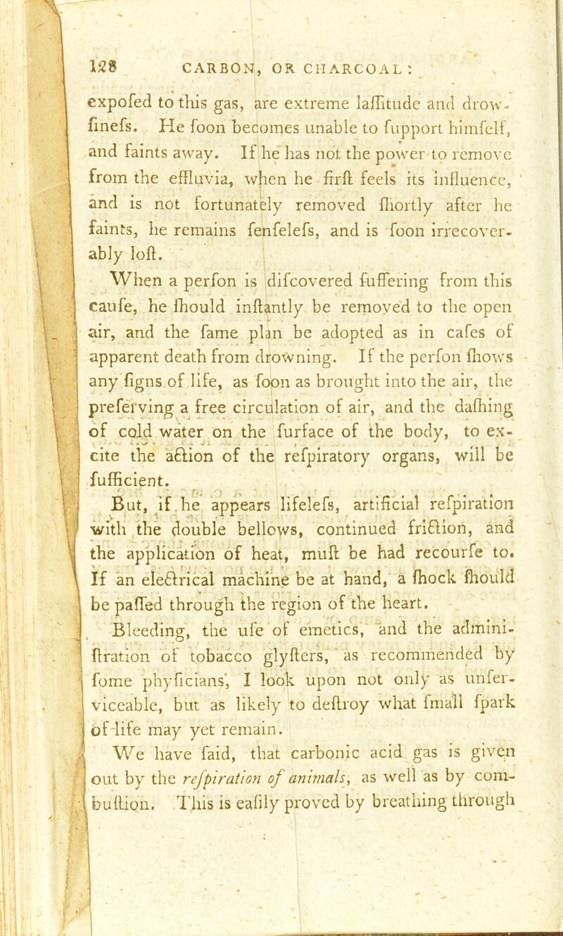 158 [i expofed to this gas, are extreme laflitude and drow- finefs. He foon becomes unable to fupport himfelf, and faints away. If he has not the power to remove from the effluvia, when he ffrft feels its influence, and is not fortunately removed fliortly after he faints, he remains fenfelefs, and is foon irrecover- ably loft. When a perfon is difcovered buffering from this caufe, he fhould inftantly be removed to the open air, and the fame plan be adopted as in cafes of apparent death from drowning. If the perfon (hows any figns of life, as foon as brought into the air, the preferving a free circulation of air, and the dafhing of cold water on the furface of the body, to ex- cite the a£lion of the refpiratory organs, will be fufficient. But, if he appears lifelefs, artificial refpiration with the double bellows, continued friftion, and the application of heat, mull be had recourfe to. If an eledlrical machine be at hand, a fhock fhould be paffed through the region of the heart. Bleeding, the ufe of emetics, and the admini- ftration of tobacco glyfters, as recommended by fume phyficians’, I look upon not only as unfer- viccablc, but as likely to deftroy what finall fpark of life may yet remain. We have faid, that carbonic acid gas is given out by the refpiration of animals, as well as by com- buftion. This is eafily proved by breathing through