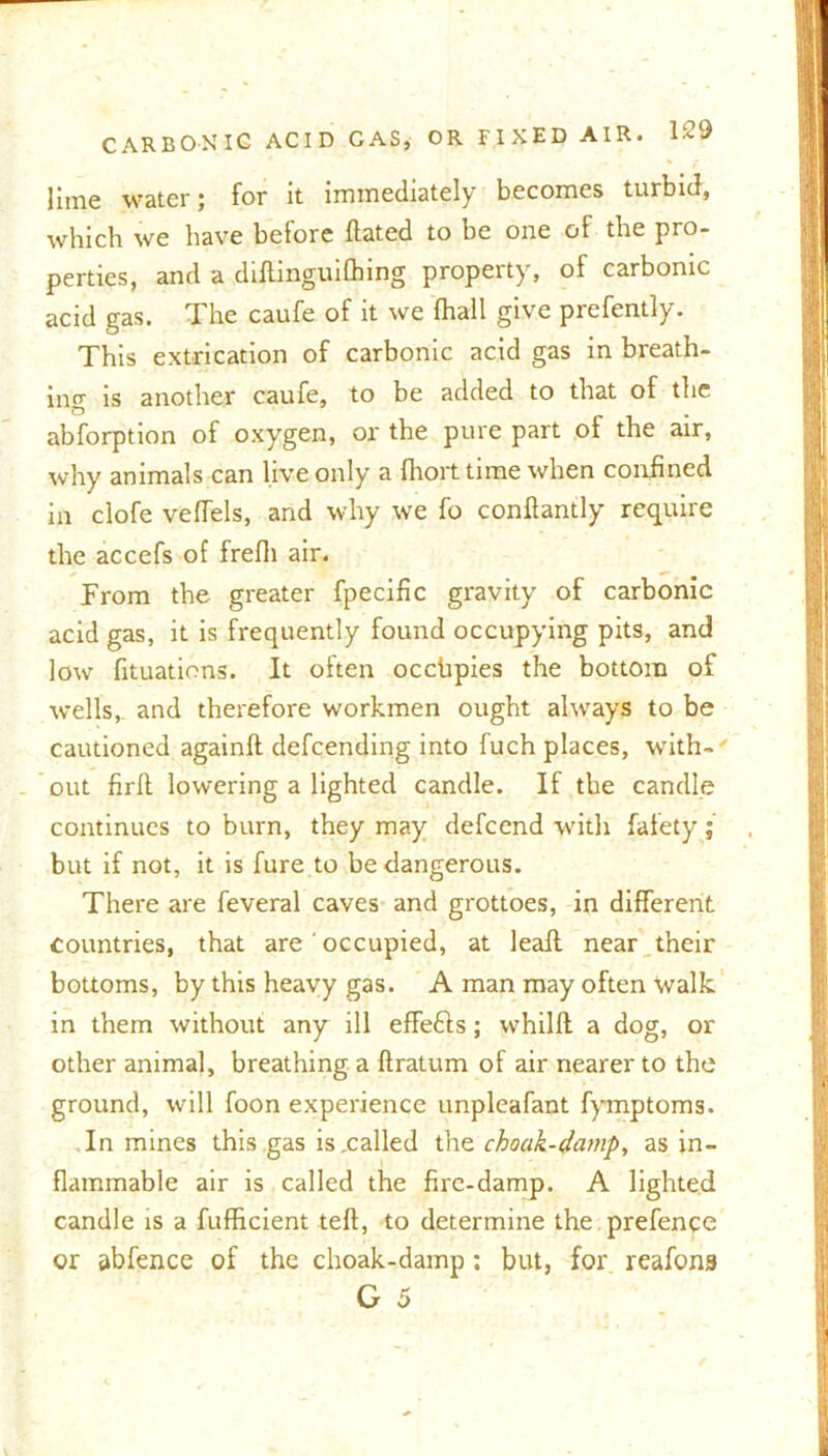 lime water; for it immediately becomes turbid, which we have before Hated to be one of the pro- perties, and a diftinguifhing property, of carbonic acid gas. The caufe of it we fhall give prefently. This extrication of carbonic acid gas in breath- ing is another caufe, to be added to that of the abforption of oxygen, or the pure part of the air, why animals can live only a fhort time when confined in clofe vefTels, and why we fo conflantly require the accefs of frefli air. From the greater fpecific gravity of carbonic acid gas, it is frequently found occupying pits, and low fituatiens. It often occhpies the bottom of wells,, and therefore workmen ought always to be cautioned againlt defcending into fuch places, with-' out firft lowering a lighted candle. If the candle continues to burn, they may defcend with fafety; but if not, it is fure to be dangerous. There are feveral caves and grottoes, in different countries, that are' occupied, at leall near their bottoms, by this heavy gas. A man may often walk in them without any ill effefts; whilft a dog, or other animal, breathing a ftratum of air nearer to the ground, will foon experience unpleafant fymptoms. In mines this gas is xalled the choak-damp, as in- flammable air is called the fire-damp. A lighted candle is a fufficient tefl, to determine the prefence or abfence of the choak-damp : but, for reafona G 5