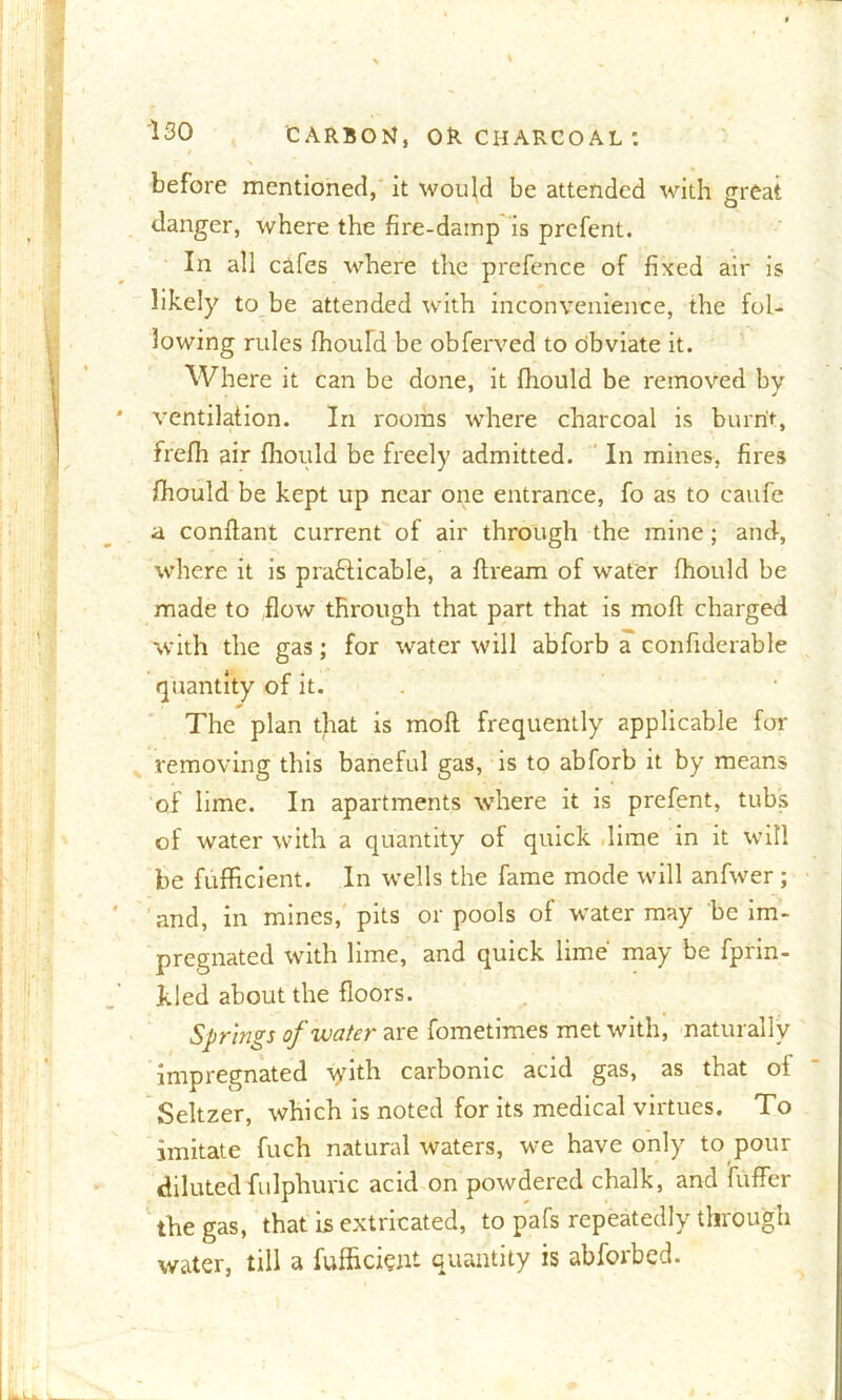\ before mentioned, it would be attended with great danger, where the fire-damp is prefent. In all cafes where the prefence of fixed air is likely to be attended with inconvenience, the fol- lowing rules fhoufd be obferved to obviate it. Where it can be done, it fhould be removed by- ventilation. In rooms where charcoal is burnt, frefh air fhould be freely admitted. In mines, fires fhould be kept up near one entrance, fo as to eaufe a condant current of air through the mine; and, where it is practicable, a dream of water fhould be made to flow through that part that is mod charged with the gas; for water will abforb a confiderable quantity of it. The plan that is mod frequently applicable for removing this baneful gas, is to abforb it by means of lime. In apartments where it is prefent, tubs of water with a quantity of quick lime in it will be fufficient. In wells the fame mode will anfwer; and, in mines, pits or pools of water may be im- pregnated with lime, and quick lime may be fprin- kled about the doors. Springs of water are fometimes met with, naturally impregnated tyith carbonic acid gas, as that of Seltzer, which is noted for its medical virtues. To imitate fuch natural waters, we have only to pour diluted fulphuric acid on powdered chalk, and differ the gas, that is extricated, to pafs repeatedly through water, till a fufficient quantity is abforbed.