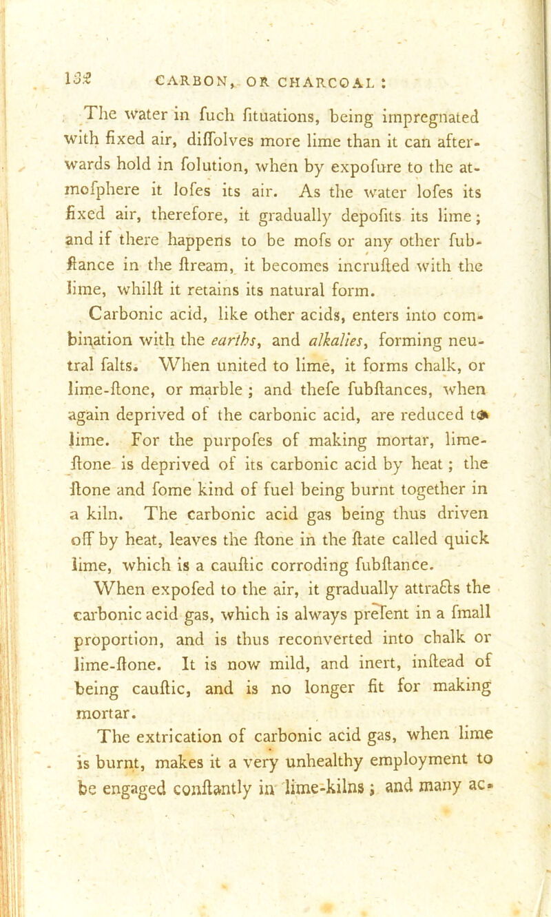 The water in fuch fituations, being impregnated with fixed air, diffolves more lime than it can after- wards hold in folution, when by expofure to the at- mofphere it lofes its air. As the water lofes its fixed air, therefore, it gradually depofits its lime; and if there happens to be mofs or any other fub- ftance in the fiream, it becomes incrufled with the lime, whiHl it retains its natural form. Carbonic acid, like other acids, enters into com- bination with the earths, and alkalies, forming neu- tral falts. When united to lime, it forms chalk, or lime-fione, or marble ; and thefe fubftances, when again deprived of the carbonic acid, are reduced t<3» lime. For the purpofes of making mortar, lime- fione is deprived of its carbonic acid by heat; the fione and fome kind of fuel being burnt together in a kiln. The carbonic acid gas being thus driven off by heat, leaves the fione in the ftate called quick lime, which is a cauftic corroding fubftance. When expofed to the air, it gradually attra&s the carbonic acid gas, which is always prelent in a fmall proportion, and is thus reconverted into chalk or lime-fione. It is now mild, and inert, inftead of being cauftic, and is no longer fit for making mortar. The extrication of carbonic acid gas, when lime is burnt, makes it a very unhealthy employment to be engaged conftantly in lime-kilns j and many ac»