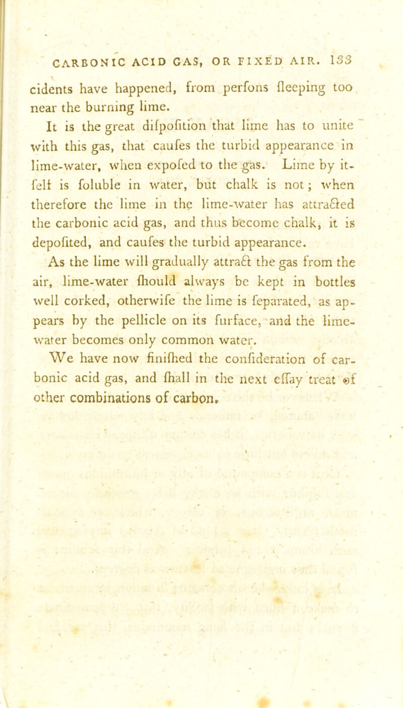 cidents have happened, from perfons fleeping too near the burning lime. It is the great difpofition that lime has to unite with this gas, that caufes the turbid appearance in lime-water, when expofed to the gas. Lime by it- feli is foluble in water, but chalk is not; when therefore the lime in the lime-water has attracted the carbonic acid gas, and thus become chalk, it is depofited, and caufes the turbid appearance. As the lime will gradually attract the gas from the air, lime-water fhould always be kept in bottles well corked, otherwife the lime is feparated, as ap- pears by the pellicle on its furface, and the lime- water becomes only common water. We have now finifhed the confideration of car- bonic acid gas, and lhall in the next effay treat «f other combinations of carbon.