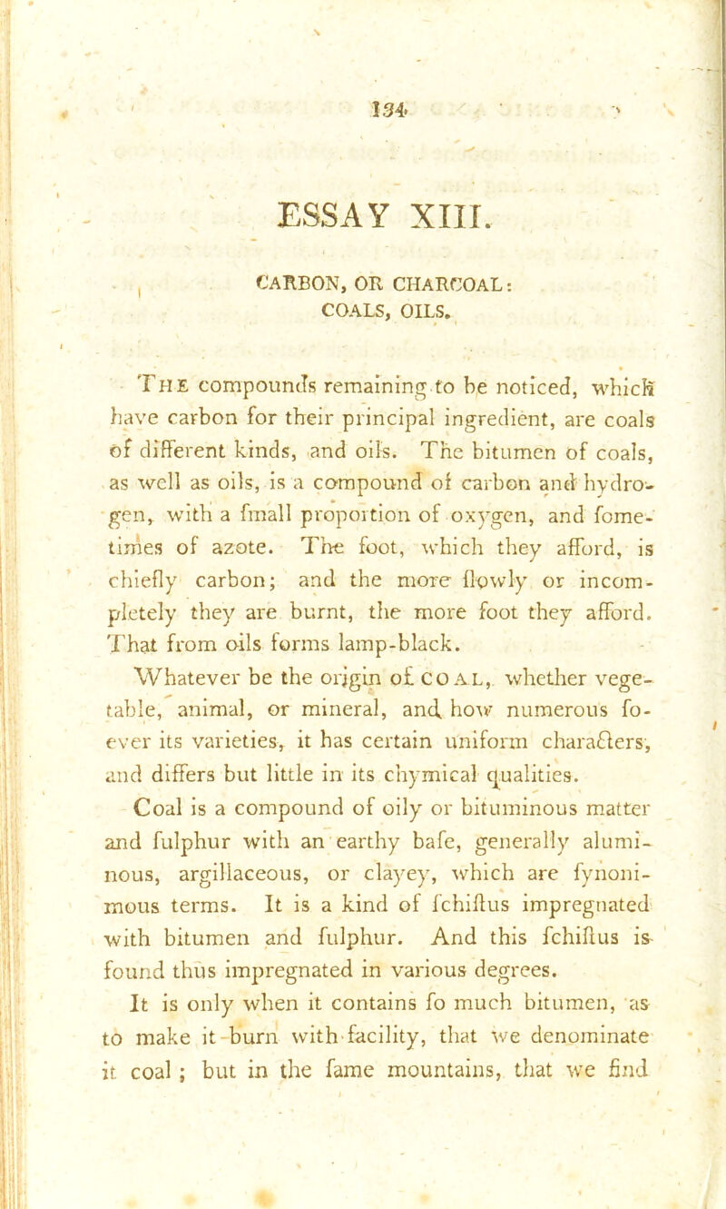 134- ESSAY XIII. , CARBON,OR CHARCOAL: COALS, OILS. The compounds remaining to be noticed, which have carbon for their principal ingredient, are coals of different kinds, and oils. The bitumen of coals, as well as oils, is a compound of carbon and hydro- gen, with a fmall proportion of oxygen, and fome- times of azote. The foot, which they afford, is chiefly carbon; and the more Ifpwly or incom- pletely they are burnt, the more foot they afford. That from oils forms lamp-black. Whatever be the origin o£ coal, whether vege- table, animal, or mineral, and, how numerous fo- ever its varieties, it has certain uniform charafilers, and differs but little in its chymical qualities. Coal is a compound of oily or bituminous matter and fulphur with an earthy bafe, generally alumi- nous, argillaceous, or clayey, which are fynoni- mous terms. It is a kind of fchiflus impregnated with bitumen and fulphur. And this fchiflus is- found thus impregnated in various degrees. It is only when it contains fo much bitumen, as to make it burn with facility, that we denominate it coal ; but in the fame mountains, that we find