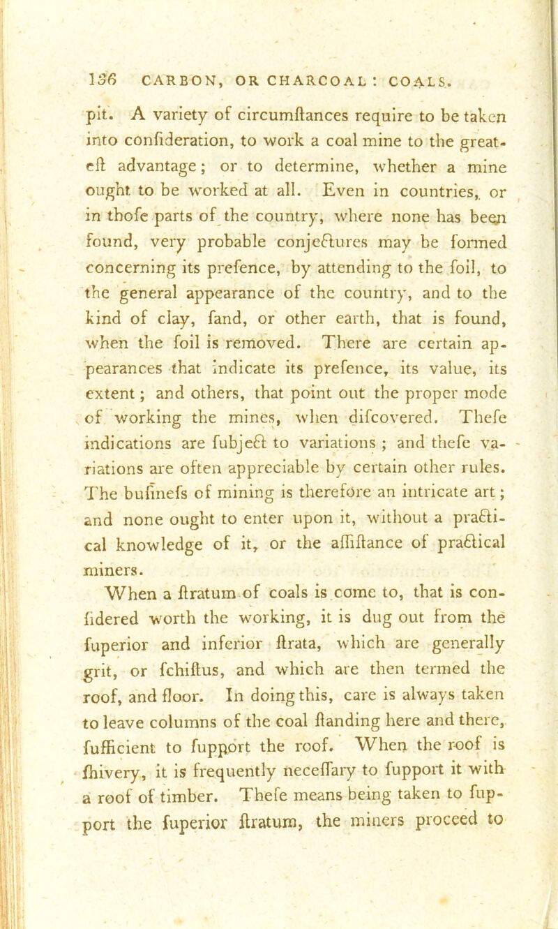 pit. A variety of circumftances require to be taken into confideration, to work a coal mine to the great- ell advantage; or to determine, whether a mine ought to be worked at all. Even in countries,, or in tbofe parts of the country, where none has been found, very probable conjeftures may be formed concerning its prefence, by attending to the foil, to the general appearance of the country, and to the kind of clay, fand, or other earth, that is found, when the foil is removed. There are certain ap- pearances that indicate its prefence, its value, its extent; and others, that point out the proper mode of working the mines, when difeovered. Thefe indications are fubjeft to variations ; and thefe va- riations are often appreciable by certain other rules. The bufmefs of mining is therefore an intricate art; and none ought to enter upon it, without a prafti- cal knowledge of it, or the alhflance of pra&ical miners. When a ilratum of coals is come to, that is con- fidered worth the working, it is dug out from the fuperior and inferior flrata, which are generally grit, or fchiftus, and which are then termed the roof, and floor. In doing this, care is always taken to leave columns of the coal Handing here and there, fufficient to fuppprt the roof. When the roof is fhivery, it is frequently neceffary to fupport it with a roof of timber. Thefe means being taken to fup- port the fuperior Ilratum, the miners proceed to