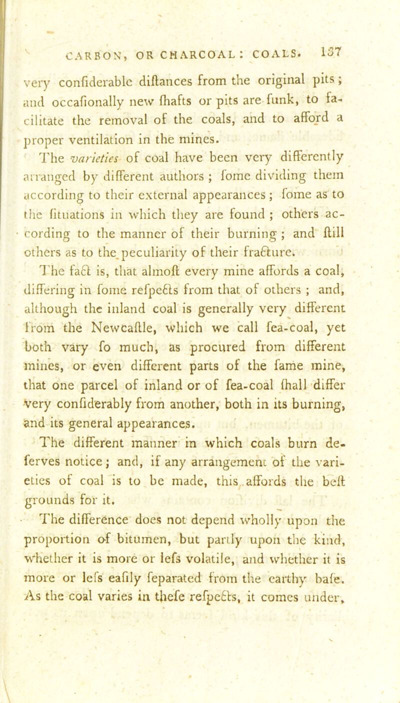 very confiderablc dillances from the original pits; and occafionally new fhafts or pits are funk, to fa- cilitate the removal of the coals, and to afford a proper ventilation in the mines. The varieties of coal have been very differently arranged by different authors ; lome dividing them according to their external appearances; lome as to the fituations in which they are found ; others ac- cording to the manner of their burning ; and Hill others as to the,peculiarity of their frafture. The fa£t is, that almolt every mine affords a coal, differing in fome refpefts from that of others ; and, although the inland coal is generally very different from the Newcadle, which we call fea-coal, yet both vary fo much, as procured from different mines, or even different parts of the fame mine, that one parcel of inland or of fea-coal {hall differ very confiderably from another, both in its burning, and its general appearances. The different manner in which coals burn de- ferves notice; and, if any arrangement of the vari- eties of coal is to be made, this affords the belt grounds for it. The difference does not depend wholly upon the proportion of bitumen, but partly upon the kind, whether it is more or lefs volatile, and whether it is more or lefs eafily feparated from the earthy bale. As the coal varies in thefe refpe£ts, it comes under.