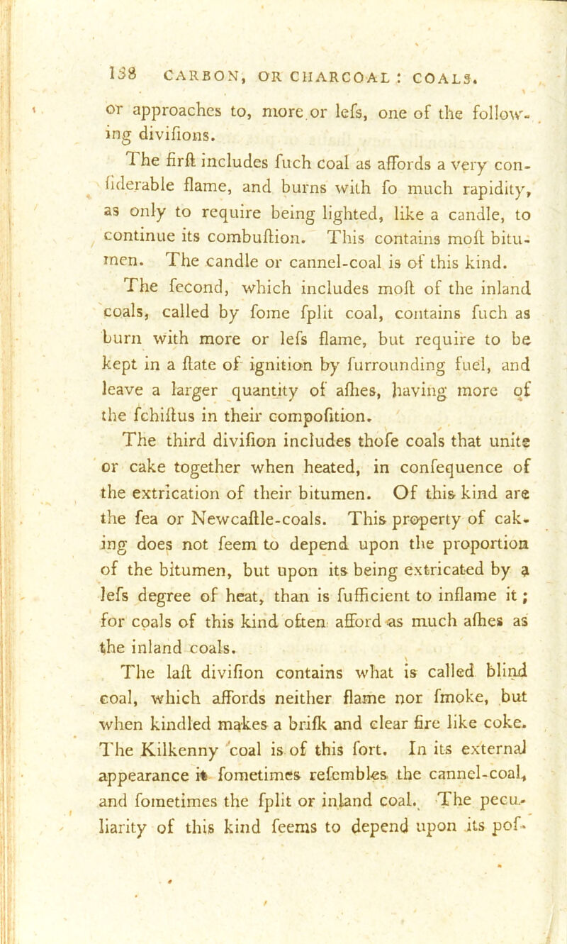• ' . , \ - or approaches to, more or lefs, one of the follow- ing divifions. 1 he fird includes fuch coal as affords a very con- fiderable flame, and burns with fo much rapidity, as only to require being lighted, like a candle, to continue its combudion. This contains moft bitu- men. The candle or cannel-coal is of this kind. The fecond, which includes moll of the inland coals, called by fome fplit coal, contains fuch as burn with more or lefs flame, but require to be kept in a hate of ignition by furrounding fuel, and leave a larger quantity of allies, having more of the fchiltus in their compofition. The third divifion includes thofe coals that unite or cake together when heated, in confequence of the extrication of their bitumen. Of this kind are the fea or Newcallle-coals. This property of cak- ing does not feem to depend upon the proportion of the bitumen, but upon its being extricated by a lefs degree of heat, than is fufficient to inflame it; for coals of this kind often afford as much afhes as the inland coals. The lad divifion contains what is called blind coal, which affords neither flame nor fmoke, but when kindled makes a brifk and clear fire like coke. The Kilkenny coal is of this fort. In its external appearance it fometimes refembles the canncl-coal, and fometimes the fplit or inland coal. The pecu- liarity of this kind feems to depend upon its pof- /