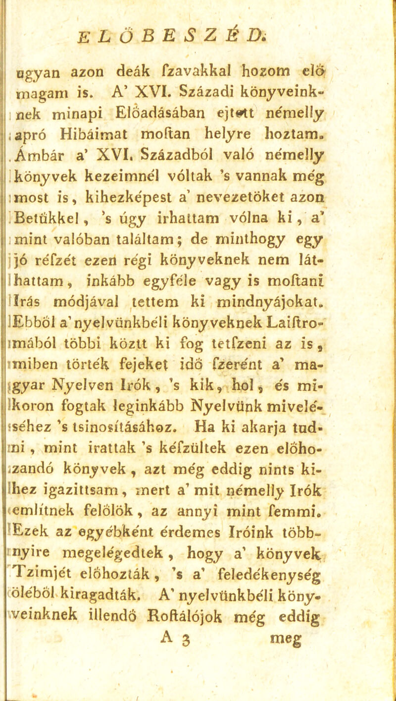 Iogyan azon deák fzavakkal hozom éld magam is. A’ XVI. Századi könyveink- nek minapi Előadásában ejtett némelly apró Hibáimat moítan helyre hoztam. Ámbár a’ XVI. Századból való némelly könyvek kezeimnél voltak ’s vannak még :most is, kihezképest a’ nevezetűket azon Betűkkel, ’s úgy Írhattam volna ki, a' mint valóban találtam; de minthogy egy jó réfzét ezen régi könyveknek nem lát- ihattam, inkább egyféle vagyis moítani lírás módjával tettem ki mindnyájokat. 'Ebből a’nyelvünkből! könyveknek Laiítro- imából többi köztt ki fog tetfzeni az is 9 miben törték fejeket idő fzerént a' ma- gyar Nyelven írók, ’s kik, hol, és mi- ikoron fogtak leginkább Nyelvünk mivelé- sséhez ’s tsinosításához. Ha ki akarja tud- ini , mint írattak ’s kéfzültek ezen eloho- iZandó könyvek , azt még eddig nints ki- ihez igazittsam, mert a’mit némelly írók <említnek felölök, az annyi mint femmi. Ezek az egyébként érdemes íróink több- nyire megelégedtek, hogy a’ könyvek. Tzimjét előhozták, ’s a’ feledékenység öléből kiragadták. A’ nyelvünkbéli köny- veinknek illendő Roftálójok még eddig A 3 meg /