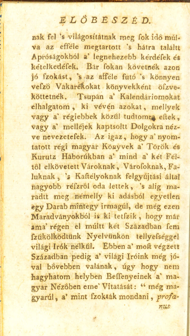 / ♦ nak fel ’s világosiiéinak meg fok idő múl- va az efféle megtartott ’s hátra taláitt Apróságokból a’ legnehezebb kérdéfek és kételkedéfek. Bár fokán követnék azon jó fzokást, ’s az afféle futó ’s könnyen vefzo Vakaréftokat könyvekként öfzve- köttetnék. Tsupán a’ Kalendáriomokat elhalgatom , ki vévén azokat, mellyek vagy a' régiebbek közül tudtom^ eltek, vagy a' melléjek kaptsoítt Dolgokra néz- ve nevezetefek. Az igaz, hogy a’nyom- tatott régi magyar Könyvek a’ Török és Kurutz Háborúkban a’ mind a’ két Fél- től elkövetett Vároknak, Várofoknak, Fa- luknak , ’3 Kaftélyoknak felgyújtási által nagyobb réfzröl oda lettek, ’s alig ma- radit meg némelly ki adásból egyetlen egy Darab mintegy irmagúl, de még ezen Maradványokból is ki tetfzik , hogy már ama’ régen el múltt két Században feni fzűkölködtünk Nyelvünkön tellyefséggeí világi írók nélkül. Ebben a’ rnofi; végzett Században pedig a* világi íróink még jó- val bővebben valának, úgy hogy nem hagyhatom helyben Beífenyeinek a’ ma- gyar Nézőben eme' Vitatását: 46 még ma- gyarul , a’ mint fzokták mondani, prof a- mis