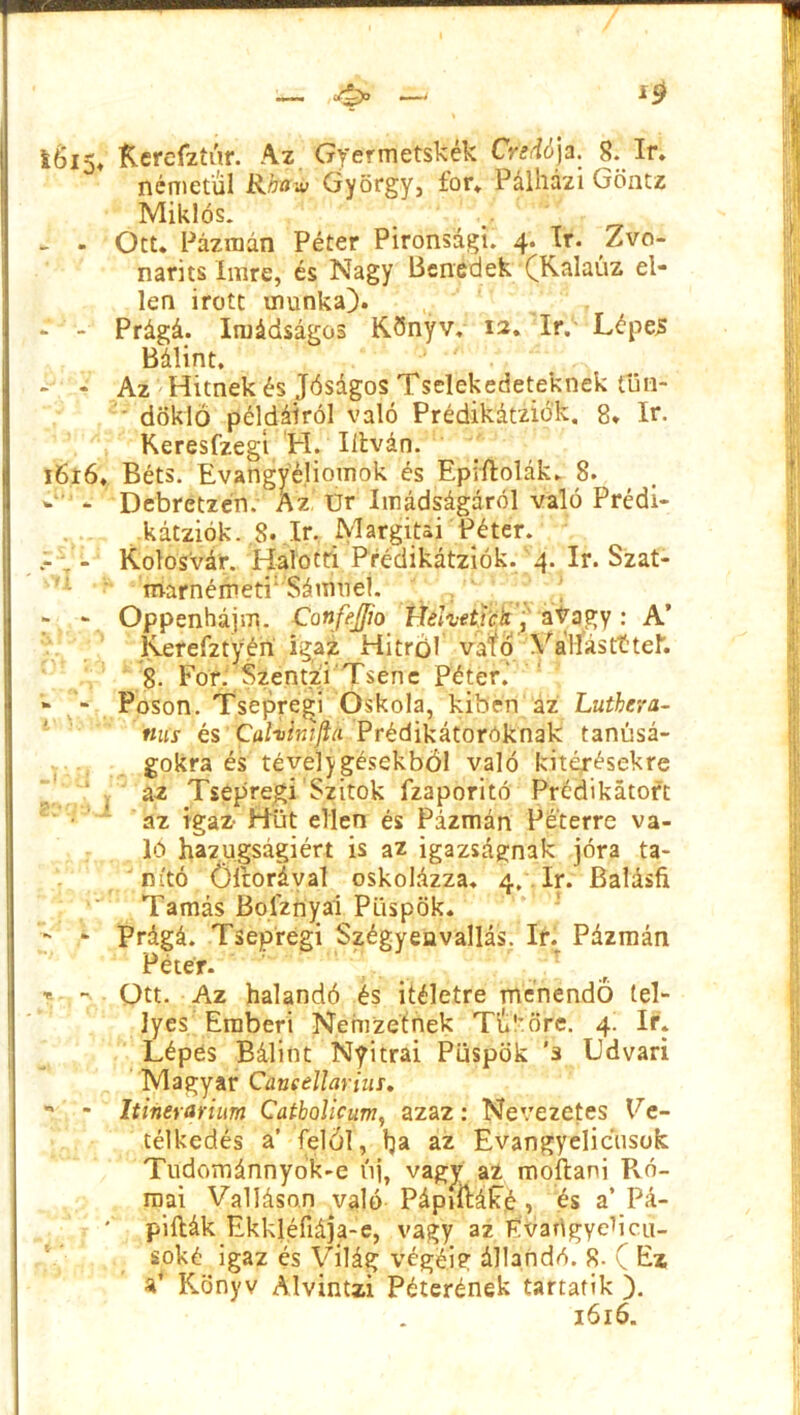 Kerefztúr. Az Gyermetskék CreAója. 8. ír. németül Rtffw György, fór. Pálhazi Göntz Miklós. - . Ott. Pázmán Péter Pironsdgi. 4. ír. Zvo- narits Imre, és Nagy Benedek (Kalauz el- len Írott munka). - - Prágá. Imádságos Könyv. 12. ír. Lépes Bálint. - - Az Hitnek és Jóságos Tselekedeteknek tün- döklő példáiról való Prédikátziók, 8. ír. Keresfzegt H. litván. 1616, Béts. Evangyé,Homok és Epiftolák. 8. * * - Debretzén. Az Ur Imádságáról való Prédi- . kátziók. .8* ír. Margitai Péter. - . - Kolosvár. Halotti Prédikátziók. 4. ír. Szat- márnémeti1 Sámuel. - v Oppenhájm. ConfeJJio Hehetick, avagy: A’ lverefztyén igaz Hitről vafo Vállas tt tér. 8. Fór. Szentzi Tsene Péter.' - Poson. Tsepregi Oskola, kiben az Lutherá- nus és Cafoinlftti Prédikátoroknak tanúsá- gokra és tévelygésekből való kitérésekre az Tsepregi Szitok fzaporitó Prédikátort az igaz- Hüt ellen és Pázmán Péterre va- ló hazugságiért is az igazságnak jóra ta- nító Öltorával oskolázza. 4. ír. Balásfi Tamás Boiznyai Püspök. - - Prágá. Tsepregi Szégyeavallás. ír. Pázmán Péter. : t - Ott. Az halandó és Ítéletre menendő lel- Jyes Emberi Nemzetnek Tu!röre. 4. ír. Lépes Bálint Nyitrai Püspök ’s Ldvari Magyar Cúneellariur. •* - Itinerarium Catbolicum, azaz: Nevezetes Ve- télkedés a’ felől, tja az Evangyelicüsok Tüdomáiínyok-e új, vagy az moítani Pvó- mai Valláson való Pápiítáífé , és a’Pá- '■ pillák Ekkjéfiája-e, vagy az Evangyebcu- soké igaz és Világ végéig állandó. 8. ( Ez a’ Könyv Alvintzi Péterének tartatik ).