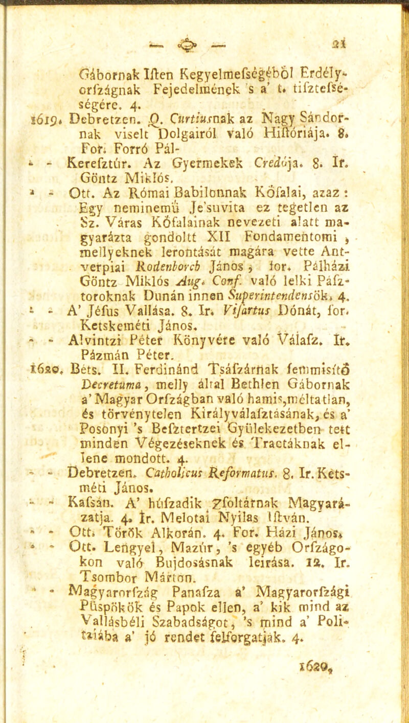 2* Gábornak lilén Kegyelmefségébol Érdély- crfzágnak Fejedelmének s a’ í* tifztefsé- ségére. 4. , 1 ói<?« Debretzen. Q. Curtiusnak az Nagy Sándor- nak viselt Dolgairól való Hiftóriája. 8. Fof; Forró Pál- - - Kerefztúr. Az Gyermekek Credo ja. 8* If. Göntz Miklós. a - Ott. Az Római Babilonnak Kőfalai, azaz : Egy néminemű Je’suvita ez tegetlen az Sz. Váras Kőfalainak nevezeti alatt ma- gyarázta gcndoltt XII Fondamentomi * mellycknek lerontását magára vette Ant- verpiai Rodenborcb János , fór. Pálházi. Göntz Miklós Alig* Conf. való lelki Páfz- toroknak Dunán innen Superintcndensök4 4. - - A’ Jéfus Vallása. 8. ír. Vijartus Dónát, lor. Ketskeméti János. - - Alvintzi Péter Könyvére való Váíafz. It. Pázmán Péter. i6ao, Bets. II. Ferdinánd Tsáfzárriak íemmisítő Decretuma, melly által Bethlen Gábornak a’ Magyar Orfzágban való hamis,méltatlan, és törvénytelen Királyválafztásának, cs a’ Posonyi ’s Befztertzei Gyülekezetben tett minden Végezéseknek és Tractáknak el- lene mondott. 4. - - Debretzen. Catbolicus Református. 8. ír. Kéts- méti János. - - Kafsán. A’ húfzadik ^föltárnak Magyará- zatja. 4. ír. Melotai Nyilas litván. * - Ott. Török Alkorán. 4. Fór. Házi János* * * Ott. Lengyel, Mazúr, ’s egyéb Országo- kon valő Bujdosásnak leírása, ia. ír. Tsombor Márton. ” • Magyarorfzág Panafza a’ Magyarorfzági Püspökök és Papok ellen, a’ kik mind az Vallásbéli Szabadságot, ’s mind a’ Poli- t*íába a’ jó rendet felforgatják. 4. 162 0,