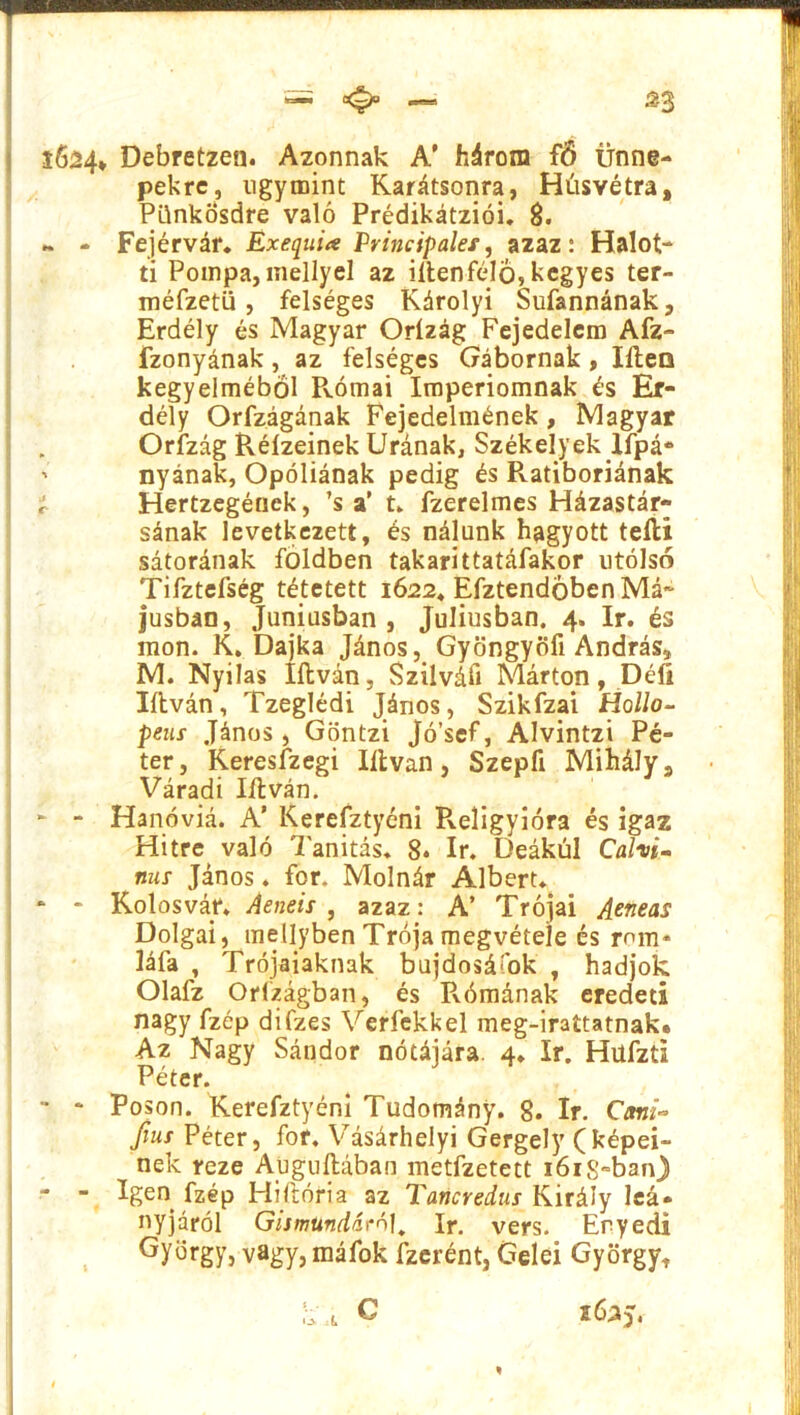 = — £3 s6á4* Debretzen. Azonnak A' három fő ünne- pekre, úgymint Karátsonra, Húsvétra, Pünkösdre való Prédikátziói. 8. ~ - Fejérvár. Exequia Principales, azaz: Halot- ti Pompa,mellyel az iítenfélö, kegyes ter- méfzetü, felséges Károlyi Sufannának, Erdély és Magyar Orízág Fejedelem Afz- fzonyának, az felséges Gábornak, Iíleo kegyelméből Pvómai Imperiomnak és Er- dély Orfzágának Fejedelmének, Magyar Orízág Réízeinek Urának, Székelyek Ifpá* ' nyának, Opóliának pedig és Pvatiboriának r Hertzegének, ’s a’ t„ fzerelmes Házastár- sának levetkezett, és nálunk hagyott teíli sátorának földben takarittatáfakor utolsó Tifztefség tétetett 1622, Efztendöben Má- jusban, Júniusban , Júliusban. 4. ír. és mon. K. Dajka János, Gyöngyöfi András, M. Nyilas litván, Szilváit Márton, Déli litván, Tzeglédi János, Szikfzai Halló- peus János, Göntzi Jó’sef, Alvintzi Pé- ter, Keresfzegi litván, Szepfi Mihálys Váradi litván. - Hanóviá. A’ Kerefztyéni Religyióra és igaz Hitre való Tanítás. 8. ír. Deákul Calxi- mis János ♦ fór. Molnár Albert. ‘ * Kolosvár. Aeneis, azaz: A’ Trójai Aeneas Dolgai, mellyben Trója megvétele és rom* láíá , Trójaiaknak bujdosáfok , hadjok Olafz Orfzágban, és Rómának eredeti nagy fzép difzes Verfekkel meg-irattatnak. Az Nagy Sándor nótájára. 4. ír. Hüfzti Péter. - * Poson. Kerefztyéni Tudomány. 8. ír. Cani- fius Péter, fór. Vásárhelyi Gergely (képei- nek reze Auguftában metfzetett 1618-ban) - - Igen fzép História az Tancredus Király leá- nyjárói Gismundáró1. ír. vers. Eryedi György, vagy, máfok fzerént, Géléi György, k\i c 2625.