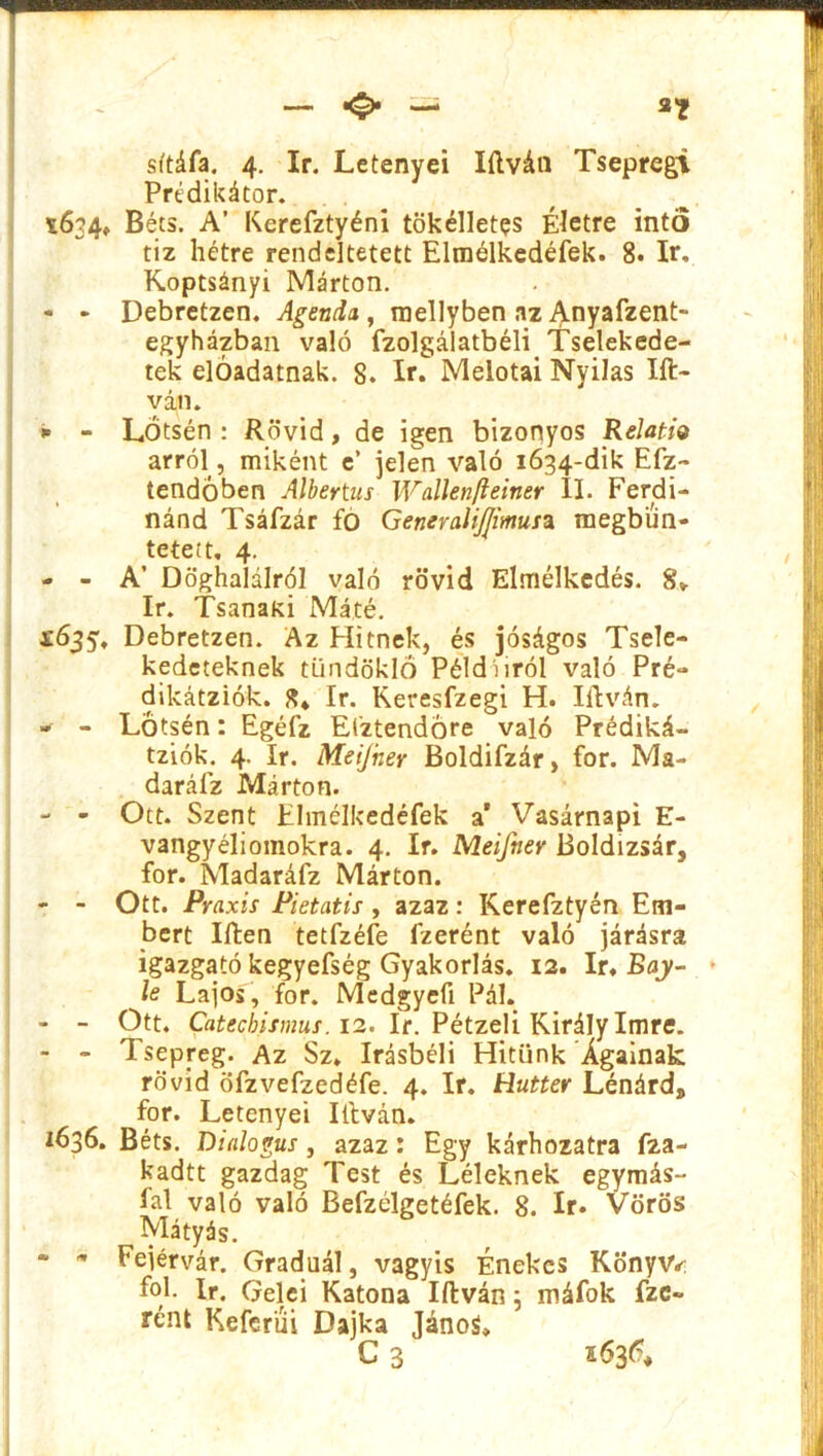sttáfa. 4. ír. Letenyei Iílván Tseprcgi Prédikátor. *634, Béts. A’ Kerefztyéni tökélletes Életre intő tiz hétre rendeltetett Elmélkedéfek. 8. ír. Koptsányi Márton. - - Debretzen. Agenda , roellyben az Anyafzent- egyházban való ízolgálatbéli Tselekede- tek elóadatnak. 8. ír. Meiotai Nyilas lit- ván. * - LŐtsén : Rövid, de igen bizonyos Relatív arról, miként e’ jelen való 1634-dik Efz- tendöben Albertus Wallenfteiner II. Ferdi- nánd Tsáfzár fó GeneraliJJimusa megbün- tetett, 4. - - A’ Döghalálról való rövid Elmélkedés. ír. Tsanaki Máté. X635, Debretzen. Az Hitnek, és jóságos Tsele- kedeteknek tündöklő Példáiról való Pré- dikátziók. 8* ír. Keresfzegi H. litván. - - LŐtsén: Egéfz El'ztendóre való Prédiká- tziók. 4. ír. Meijher Boldifzár, fór. Ma- daráíz Márton. - - Ott. Szent Elmélkedéfek a’ Vasárnapi E- vangyéliomokra. 4. ír. Meifner Boldizsár, fór. Madaráfz Márton. - - Ott. Praxis Pietatis , azaz: Kerefztyén Em- bert Iíten tetfzéfe fzerént való járásra igazgató kegyefség Gyakorlás. 12. ír. Bay- ■ le Lajos, fór. Medgyefi Pál. - - Ott. Catecbismus. 12. ír. Pétzeli Király Imre. - - Tsepreg. Az Sz. Irásbéli Hitünk Ágainak: rövid öfzvefzedéfe. 4. ír. Hutter Lénárd, fór. Letenyei litván. 1636. Béts. Dialógus , azaz: Egy kárhozatra f2a- kadtt gazdag Test és Léleknek egymás- fal való való Befzélgetéfek. 8. ír. Vörös Mátyás. - - Fejérvár. Graduál, vagyis Énekes Könyv* fok ír. Géléi Katona litván; máfok fze- rént Kefcriii Dajka Jánoá*