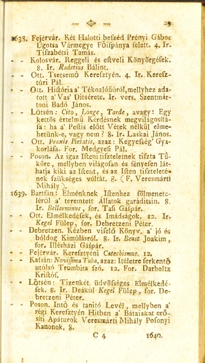 1638* Fejérvár. Két Halotti befzéd Prényí Gáboc Ugotsa Vármegye FŐifpánya felett. 4, ír. Tifzabétsi Tamás. ? - - Kolosvár. Reggeli és eftveli Könyörgéfek. 8. ír. Radetius Bálint. - - Ott. Tsetsemó Kerefztyén. 4. ír. Kerefz- túri Pál. • - Ott. Hiilória a’Tékozlófiúróljmellyhez ada- tott a’ Vas’ Ditsérete. ír. vers. Szentmár- toni Badó János. - - Lotsén: G'fo, Longe, Tarde > avagy: Egy kettős értelmű Kérdésnek megvilágosítá- la: ha a’ Peilis előtt Vétek nélkül elme- hetünk-e, vagy nem ? 8* ír. Laskai János. - - Ott. Praxis Pietatis, azaz: Kegyefség’ Gya- korláfa. Fór. Medgyefi Pál. - - Poson. Az igaz Ifteni tifzteletnek tifzta Tü- köré , mellyben világofan és fényefen lát- hatja kiki azldent, és az Iften tifzteleté* nek fzükséges voltát. & ( F. Veresmárt! Mihály ). 1639. Bartfán: Elménknek ^(lenhez fölmenete- léról a’ teremtett illatok garáditsin. 8. ír. Bellarminus, fór. Tafi Gáípár. - - Ott. Elmélkedéfek, és Imádságok. 12. ír.- Kegel Fülep, fór. Debretzeni Péter. - - Debretzen. Kézben vifelö Könyv, a’ jó és bóldog Kimúlásról. 8- ír. Beust Joakim, fór. Illésházi Gáípár. - - Fejérvár. Kerefztyéni Catechismus. 12. - - Kaísán: NoviJJimaTuba, azaz: ítéletre ferkentS utolsó Trombita fzó. 12. Fór. Darholtz Kriílóf. - • Lotsén: Tizenkét üdvöfséges Elmélkedé- fek. 8. ír. Deákul Kegel Fülep, fór. De- bretzeni Péter. - - Poson. Intő és tanító Levél, mellyben a’ régi Kerefztyén Hitben a’ Bátaiakat erő- síti Apátúrok Veresmárti Mihály Pofonyi Kanonok, g. C 4 1640, 1 f