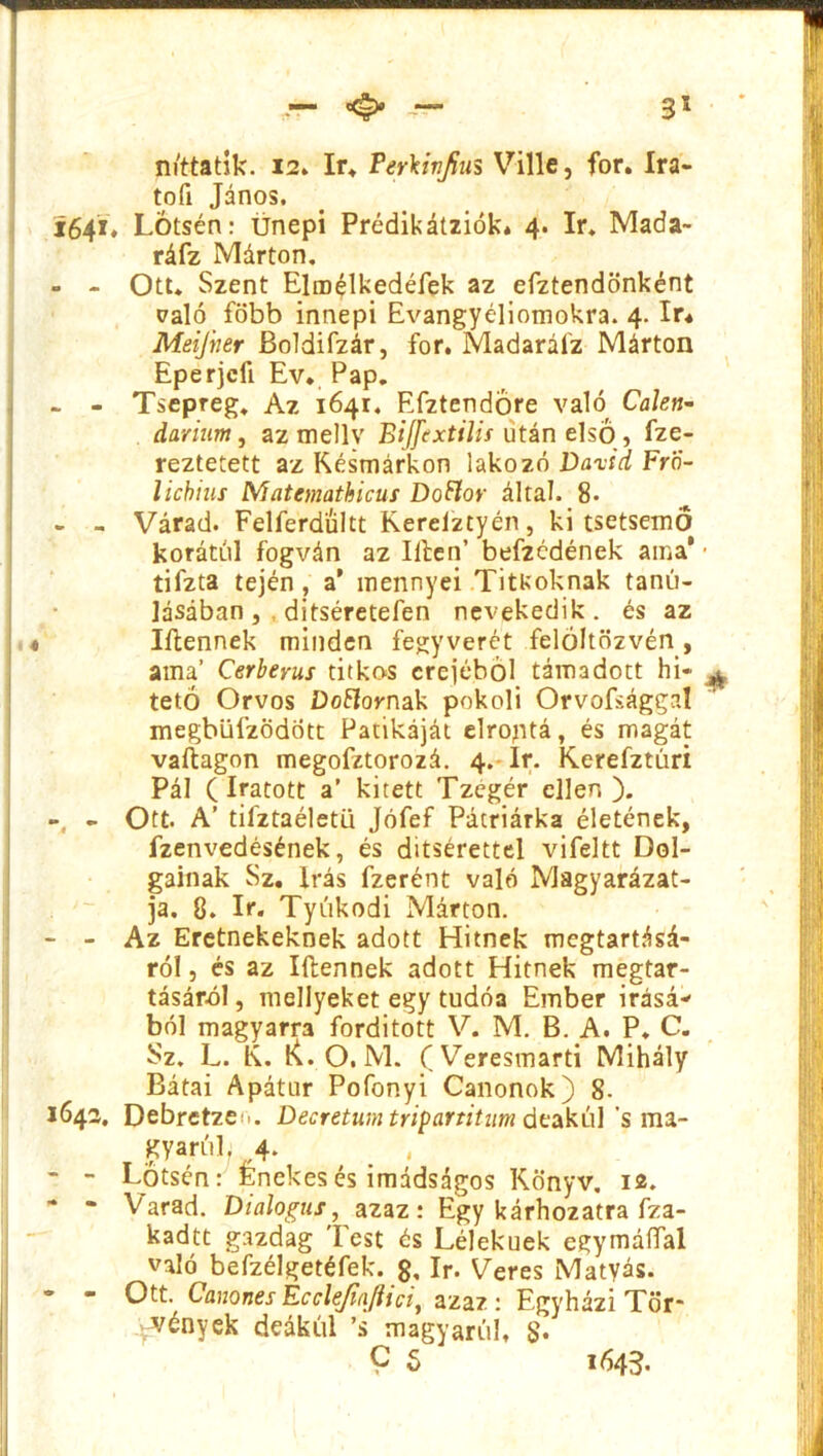 n/ttatík. 12. ír. Ferkinjius Vilié, fór. Ira- tofi János. 1641. Lotsén: ünepi Prédikátziók* 4. ír. Mada- ráfz Márton. - - Ott. Szent Elm^lkedéfek az efztendönként való főbb innepi Evangyéliomokra. 4. ír* Meifner Boldifzár, fór. Madarálz Márton Eperjcfí Ev. Pap. ~ - Tsepreg. Az 1641. Efztendöre való Calen- daruim, az mellv Biffextilis után első, fze- reztetett az Késmárkon lakozó Dávid FrÖ- licbius Matemathicus Doftor által. 8- - - Várad. Felferdültt Kerelztyén, ki tsetsemő korától fogván az Ilién’ befzcdének ama* * tifzta tején , a' mennyei Titkoknak tanu- lásában, ditséretefen nevekedik. és az 4 Iílennek minden fegyverét felöltözvén , ama’ Cerberus titkos erejéből támadott hi* ^ tető Orvos Donornak pokoli Orvofsággal megbüfzödott Patikáját elroptá, és magát vaílagon megofztorozá. 4. Ír. Kerefztúri Pál (íratott a’ kitett Tzégér ellen). - Ott. A’ tiíztaéletü Jófef Pátriárka életének, fzenvedésének, és ditsérettel vifeltt Dol- gainak Sz. Írás fzerént való Magyarázat- ja. 8. ír. Tyúkodi Márton. - - Az Eretnekeknek adott Hitnek megtartásá- ról , és az Iílennek adott Hitnek megtar- tásáról, mellyeket egy tudóa Ember Írásá- ból magyarra fordított V. M. B. A. P. C. Sz. L. K. K. O. M. (Veresmarti Mihály Bátai Apátur Pofonyi Canonok) 8. 1642, Debretze^. Decretum tripartitum deakúl ’s ma- gyarul. 4. - - Lotsén: Énekes és imádságos Könyv. 12. * * Varad. Dialógus, azaz: Egy kárhozatra fza- kadtt gazdag lest és Lélekuek egymáífal való befzélgetéfek. g, ír. Veres Mátyás. - Ott. Canones Ecclejiajiici, azaz : Egyházi Tör- vények deákul ’s magyarul, g.