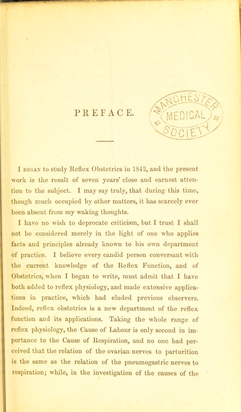 PREFACE. I BEGAN to study Reflex Obstetrics in 1842, and the present work is the result of seven years’ close and earnest atten- tion to the subject. I may say truly, that during this time, though much occupied by other matters, it has scarcely ever been absent from my waking thoughts. I have no wish to deprecate criticism, but I trust I shall not be considered merely in the light of one who applies facts and principles already known to his own department of practice. I believe every candid person conversant with the cuiTent knowledge of the Reflex Function, and of Obstetrics, when I began to write, must admit that I have both added to reflex physiology, and made extensive applica- tions in practice, which had eluded previous observers. Indeed, reflex obstetrics is a new department of the reflex function and its applications. Taking the whole range of reflex physiology, the Cause of Labour is only second in im- portance to the Cause of Respiration, and no one had per- ceived that the relation of the ovarian nerves to parturition is the same as the relation of the pneumogastric nerves to respiration; while, in the investigation of the causes of the