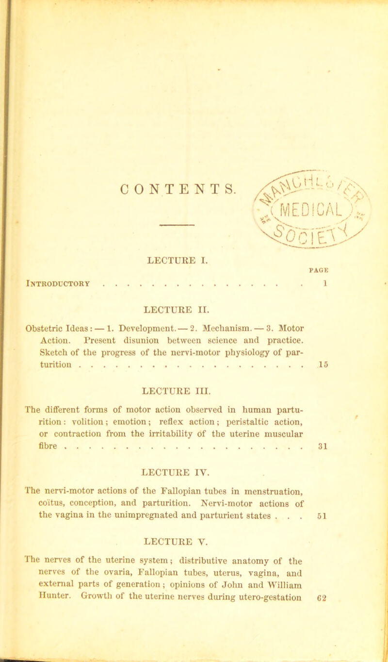 Introductory LECTURE II. Obstetric Ideas: — 1. Development.— 2. Mechanism. — 3. Motor Action. Present disunion between science and practice. Sketch of the progress of tlie nervi-motor physiology of par- turition 15 LECTURE III. The different forms of motor action observed in human partu- rition : volition; emotion; reflex action; peristaltic action, or contraction from the irritability of the uterine muscular flbre 31 LECTURE IV. The nervi-motor actions of the Fallopian tubes in menstruation, coitus, conception, and parturition. Nervi-motor actions of the vagina in the unimpregnated and parturient states . . . 51 LECTURE V. The nerves of the uterine system; distributive anatomy of the nerves of the ovaria. Fallopian tubes, uterus, vagina, and external parts of generation; opinions of John and William Hunter. Growth of the uterine nerves during utero-gestation C2