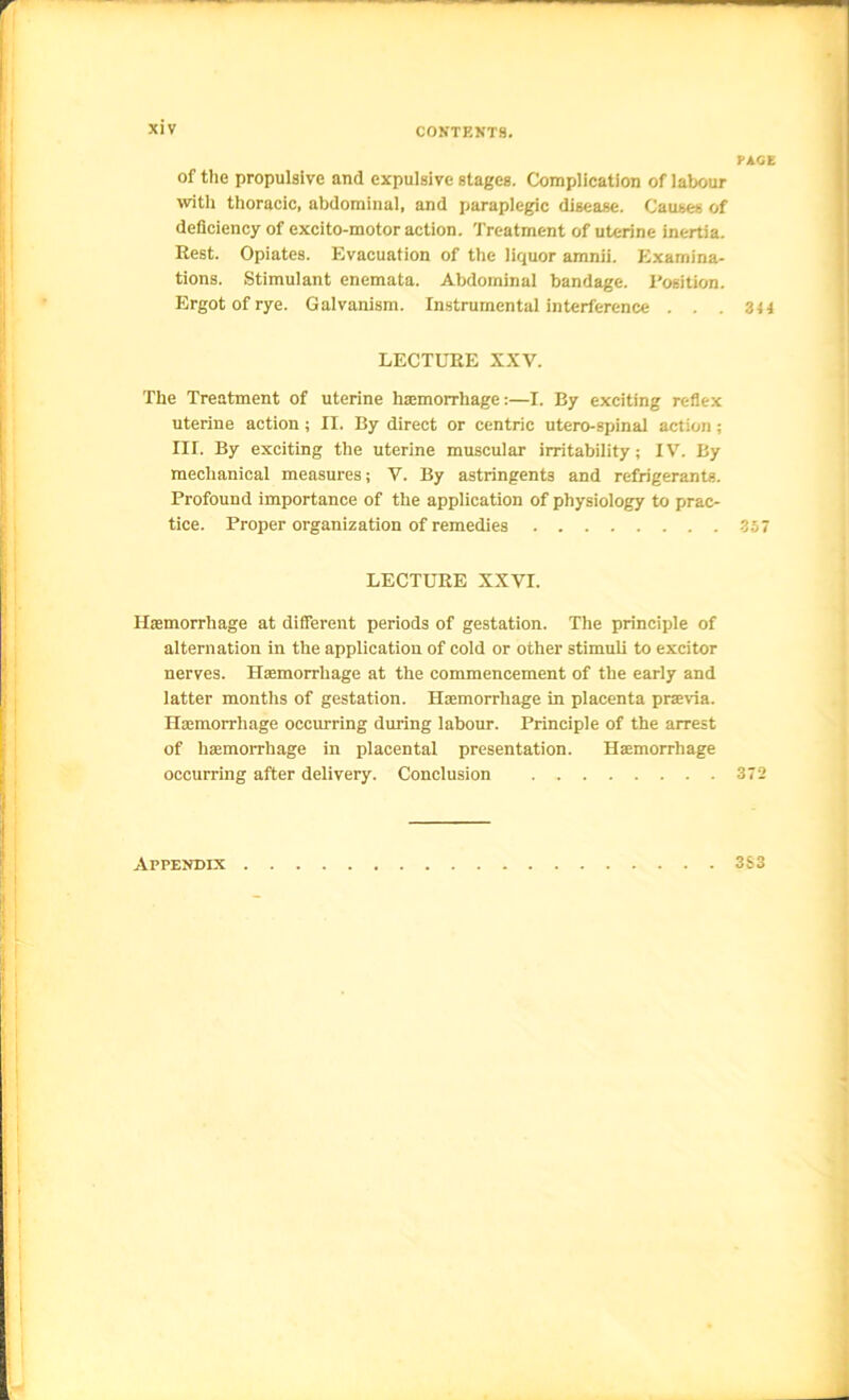 of the propulsive and expulsive stages. Complication of labour with thoracic, abdominal, and paraplegic disease. Causes of deficiency of excito-motor action. Treatment of uterine inertia. Rest. Opiates. Evacuation of the liquor amnii. Examina- tions. Stimulant enemata. Abdominal bandage. I'osition. Ergot of rye. Galvanism. Instrumentai interference . . . LECTURE XXV. The Treatment of uterine haemorrhage:—I. By exciting reflex uterine action ; II. By direct or centric utero-spinal action; III. By exciting the uterine muscuiar irritability; IV. By mechanical measures; V. By astringents and refrigerants. Profound importance of the application of physiology to prac- tice. Proper organization of remedies LECTURE XXVI. Haemorrhage at different periods of gestation. The principle of alternation in the application of cold or other stimuli to excitor nerves. Haemorrhage at the commencement of the early and latter months of gestation. Haemorrhage in placenta praevia. Haemorrhage occurring during labour. Principle of the arrest of haemorrhage in placental presentation. Haemorrhage occurring after delivery. Conclusion Appendix PACE 344 357 372 3S3