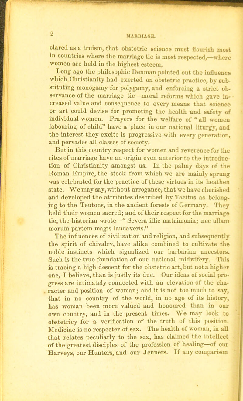 MAEKIAGE. dared as a truism, that obstetric science must flourish most in countries where the marriage tie is most respected,—where women are held in the highest esteem. Long ago the philosophic Denman pointed out the influence which Christianity had exerted on obstetric practice, by sub- stituting monogamy for polygamy, and enforcing a strict ob- servance of the marriage tie—moral reforms which gave in- creased value and consequence to every means that science or art could devise for promoting the health and safety of individual women. Prayers for the welfare of “all women labouring of child” have a place in our national liturgy, and the interest they excite is progressive with every generation, and pervades all classes of society. Butin this country respect for women and reverence for the rites of marriage have an origin even anterior to the introduc- tion of Christianity amongst us. In the palmy days of the Roman Empire, the stock from which we are mainly spnmg was celebrated for the practice of these virtues in its heathen state. We may say, without arrogance, that w’e have cherished and developed the attributes described by Tacitus as belong- ing to the Teutons, in the ancient forests of Germany. They held their women sacred; and of their respect for the marriage tie, the historian wrote—“ Severa illic matrimonia; nec uUam morum partem raagis laudaveris.” The influences of civilization and religion, and subsequently the spirit of chivalry, have alike combined to cultivate the j noble instincts which signalized our barbarian ancestors. ^ Such is the true foundation of our national midwifery. This ; is tracing a high descent for the obstetric art, but not a higher j one, I believe, than is justly its due. Our ideas of social pro- gress are intimately connected with an elevation of the cha- racter and position of woman; and it is not too much to say, that in no country of the world, in no age of its history, has woman been more valued and honoured than in our own country, and in the present times. We may look to i obstetricy for a verification of the truth of this position. ? Medicine is no respecter of sex. The health of woman, in all ^ that relates peculiarly to the sex, has claimed the intellect ' of the greatest disciples of the profession of healing—of our Harveys, our Huntei's, and our Jenners. If any comparison ' ^