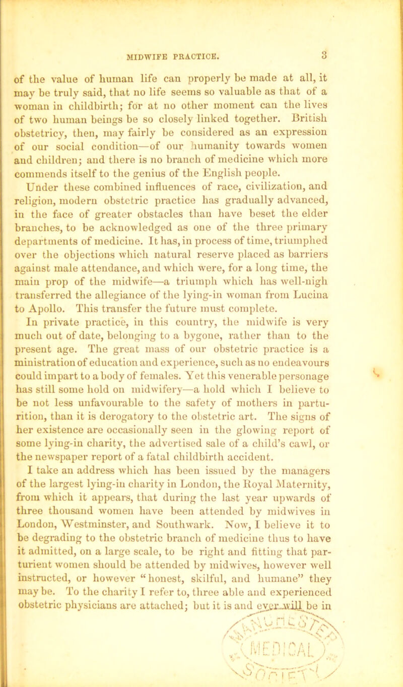 of the value of human life can properly be made at all, it may be truly said, that no life seems so valuable as that of a woman in childbirth; for at no other moment can the lives of two human beings be so closely linked together. British obstetricy, then, may fairly be considered as an expression of our social condition—of our humanity towards women and children; and there is no branch of medicine which more commends itself to the genius of the English people. Under these combined influences of race, civilization, and religion, modern obstetric practice hiis gradually advanced, in the face of greater obstacles than have beset the elder branches, to be acknowledged as one of the three primary departments of medicine. It has, in process of time, triumphed over the objections which natural reserve placed as barriers against male attendance, and which were, for a long time, the main prop of the midwife—a triumph which has well-nigh transferred the allegiance of the lying-in woman from Luciua to Apollo. This transfer the future must complete. In private practice, in this country, the midwife is very much out of date, belonging to a bygone, rather than to the present age. The great mass of our obstetric practice is a ministration of education and experience, such as uo eudeavours could impart to a body of females. Yet this venerable personage has still some hold on midwifery—a hold which I believe to be not less unfavourable to the safety of mothers in partu- rition, than it is derogatory to the obstetric art. The signs of her existence are occasionally seen in the glowing report of some lying-in charity, the advertised sale of a child’s cawl, or the newspaper report of a fatal childbirth accident. I take an address which has been issued by the managers of the largest lying-in charity in London, the Royal Maternity, from which it appears, that during the last year upwards of three thousand women have been attended by midwives in London, Westminster, and Southwark. Now, I believe it to be degrading to the obstetric branch of medicine thus to have it admitted, on a large scale, to be right and fitting that par- turient women should be attended by midwives, however well instructed, or however “ honest, skilful, and humane” they may be. To the charity I refer to, three able and experienced