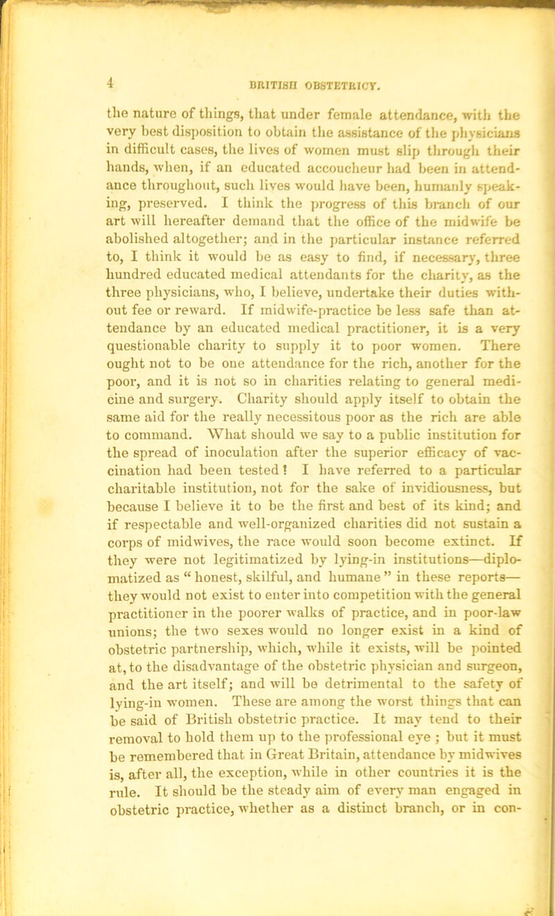 BRITISH OBSTETRICY. the nature of things, that under female attendance, with the very best disposition to obtain the assistance of the physicians in difficult cases, the lives of women must slip through their hands, when, if an educated accoucheur had been in attend- ance throughout, such lives would have been, humanly speak- ing, preserved. I think the progress of this branch of our art will hereafter demand that the office of the midwife be abolished altogether; and in the particular instance referred to, I think it would be as easy to find, if necessary, three hundred educated medical attendants for the charity, as the three physicians, who, I believe, undertake their duties with- out fee or reward. If midwife-practice be leas safe than at- tendance by an educated medical practitioner, it is a very questionable charity to supply it to poor women. There ought not to be one attendance for the rich, another for the poor, and it is not so in charities relating to general medi- cine and surgery. Charity should apply itself to obtain the same aid for the really necessitous poor as the rich are able to command. What should we say to a public institution for the spread of inoculation after the superior efficacy of vac- cination had been tested! I have referred to a particular charitable institution, not for the sake of invidiousness, but because I believe it to be the first and best of its kind; and if respectable and well-organized charities did not sustain a corps of midwives, the race would soon become extinct. If they were not legitimatized by lying-in institutions—diplo- matized as “ honest, skilful, and humane ” in these reports— they would not exist to enter into competition with the general practitioner in the poorer walks of practice, and in poor-law unions; the two sexes would no longer exist in a kind of obstetric partnership, which, while it exists, will be pointed at, to the disadvantage of the obstetric physician and surgeon, and the art itself; and will be detrimental to the safety of lying-in women. These are among the worst things that can be said of British obstetric practice. It may tend to their removal to hold them up to the professional eye ; but it must be remembered that in Great Britain, attendance by midwives is, after all, the exception, while in other countries it is the rule. It should be the steady aim of every man engaged in obstetric practice, whether as a distinct branch, or in con-