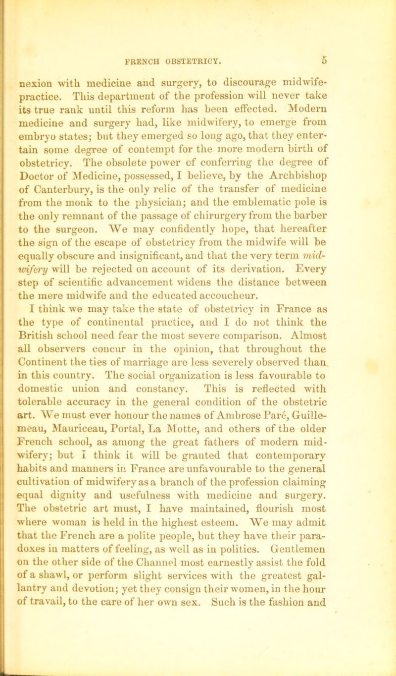 nexion with medicine and surgery, to discourage midwife- practice. This department of the profession will never take its true rank until this reform has been eflFected. Modern medicine and surgery had, like midwifery, to emerge from embryo states; but they emerged so long ago, that they enter- tain some degree of contempt for the more modern birth of obstetricy. The obsolete power of conferring the degree of Doctor of Medicine, possessed, I believe, by the Archbishop of Canterbury, is the only relic of the transfer of medicine from the monk to the physician; and the emblematic pole is the only remnant of the passage of chirurgery from the barber to the surgeon. We may confidently hope, that hereafter the sign of the escape of obstetricy from the midwife will be equally obscure and insignificant, and that the very term mid- vrifery will be rejected on account of its derivation. Every step of scientific advancement widens the distance between the mere midwife and the educated accoucheur. I think we may take the state of obstetricy in France as the type of continental practice, and I do not think the British school need fear the most severe comparison. Almost all observers concur in the opinion, that throughout the Continent the ties of marriage are less severely observed than in this country. The social organization is less favourable to domestic union and constancy. This is reflected with tolerable accuracy in the general condition of the obstetric art. We must ever honour the names of Ambrose Pare, Guille- meau, Mauriceau, Portal, La Motte, and others of the older French school, as among the great fathers of modern mid- wifery; but I think it will be granted that contemporary habits and manners in France are unfavourable to the general cultivation of midwifery as a branch of the profession claiming equal dignity and usefulness with medicine and surgery. The obstetric art must, I have maintained, flourish most where woman is held in the highest esteem. We may admit that the French are a polite people, but they have their para- doxes in matters of feeling, as well as in politics. Gentlemen on the other side of the Channel most earnestly assist the fold of a shawl, or perform slight services with the greatest gal- lantry and devotion; yet they consign their women, in the hour of travail, to the care of her own sex. Such is the fashion and
