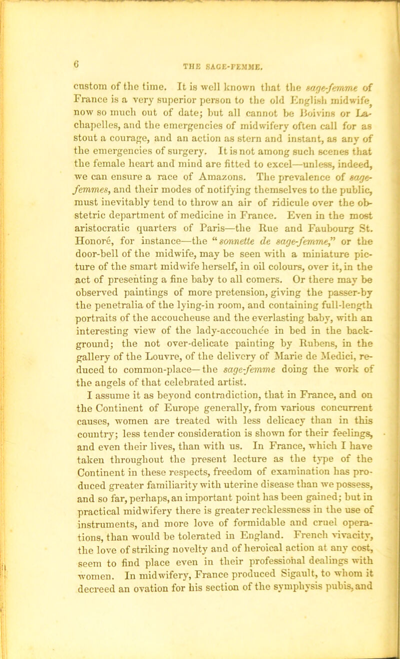 THE SACE-FEMME. cnstom of the time. It is well known that the mge-femme of France is a very superior person to the old English midwife^ now so much out of datej hut all cannot be Jioivins or La- j chapclles, and the emergencies of midwifery often call for as ' stout a courage, and an action as stern and instant, as any of , the emergencies of surgery. It is not among such scenes tliat I the female heart and mind are fitted to excel—unless, indeed, we can ensure a race of Amazons. The prevalence of eage- r. femmes, and their modes of notifying themselves to the public, ‘ must inevitably tend to throw an air of ridicule over the ob- ‘I stetric department of medicine in France. Even in the most 'I aristocratic quarters of Paris—the Rue and Faubourg .St. ! Honore, for instance—the “sonweWe de sage-femmef or the door-bell of the midwife, may be seen with a miniature pic- '• ture of the smart midwife herself, in oil colours, over it, in the [ act of presenting a fine baby to all comers. Or there may be ! observed paintings of more pretension, giving the passer-by ! the penetralia of the lying-in room, and containing full-length Iportraits of the accoucheuse and the everlasting baby, with an ' interesting view of the lady-accouche'e in bed in the back- j ground; the not over-delicate painting by Rubens, in the ' gallery of the Louvre, of the delivery of Marie de iledici, re- 1 duced to common-place—the sagefemme doing the work of I the angels of that celebrated artist. ;i I assume it as beyond contradiction, that in France, and on the Continent of Europe generally, from various concurrent ji causes, women are treated with less delicacy than in this country; less tender consideration is shown for their feelings, and even their lives, than with us. In France, which I have i taken throughout the present lecture as the type of the Continent in these respects, freedom of examination has pro- duced greater familiarity with uterine disease than we possess, and so far, perhaps, an important point has been gained; but in practical midwifery there is greater recklessness in the use of instruments, and more love of formidable and cruel opera- tions, than would be tolerated in England. French vivacity, the love of striking novelty and of heroical action at any cost, seem to find place even in their professional dealings with t women. In midwifery, France produced Sigault, to whom it '■ decreed an ovation for his section of the symphysis pubis, and I